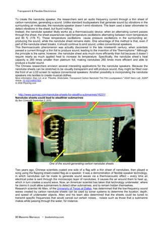 Transparent & Flexible Electronics
90 Massimo Marrazzo - biodomotica.com
To create the nanotube speaker, the researchers sent an audio frequency current through a thin sheet of
carbon nanotubes, generating a sound. Unlike standard loudspeakers that generate sound by vibrations in the
surrounding air molecules, the nanotube speaker doesn´t emit vibrations. The team used a laser vibrometer to
detect vibrations in the sheet, but found nothing.
Instead, the nanotube speaker likely works as a thermoacoustic device: when an alternating current passes
through the sheet, the sheet experiences rapid temperature oscillations alternating between room temperature
and 80 °C (176 °F). These temperature oscillations cause pressure oscillations in the surrounding air,
producing the sound, while the nanotube sheet remains static. One advantage of this method is that, even if
part of the nanotube sheet breaks, it should continue to emit sound, unlike conventional speakers.
This thermoacoustic phenomenon was actually discovered in the late nineteenth century, when scientists
passed a current through a thin foil to produce sound, leading to the invention of the "thermophone." Although
the principle is the same, however, the nanotube sheet acts much more efficiently than foil because it doesn´t
require nearly as much applied heat to increase its temperature. Specifically, the nanotube sheet´s heat
capacity is 260 times smaller than platinum foil, making nanotubes 260 times more efficient and able to
produce a louder sound.
The Chinese researchers envision several interesting applications for the nanotube speakers. Because the
nanotube sheets can be stretched to be visually transparent and still produce sound, they might be fitted over
the front of an LCD screen to replace conventional speakers. Another possibility is incorporating the nanotube
speakers into textiles to create musical clothes.
More information: Xiao, Lin, et al. "Flexible, Stretchable, Transparent Carbon Nanotube Thin Film Loudspeakers." ASAP Nano Lett., ASAP
Article, 10.1021/nl802750z.
© 2009 PhysOrg.com
- http://www.gizmag.com/nanotube-sheets-for-stealthy-submarines/16231/
Nanotube sheets could lead to stealthier submarines
By Ben Coxworth September 2, 2010
One of the sound-generating carbon nanotube sheets
Two years ago, Chinese scientists coated one side of a flag with a thin sheet of nanotubes, then played a
song using the flapping sheet-coated flag as a speaker. It was a demonstration of flexible speaker technology,
in which nanotubes can be made to generate sound waves via a thermoacoustic effect – every time an
electrical pulse is sent through the microscopic layer of nanotubes, it causes the air around them to heat up,
which in turn creates a sound wave. Now, an American scientist has taken that technology underwater, where
he claims it could allow submariners to detect other submarines, and to remain hidden themselves.
Research scientist Ali Aliev, of the University of Texas at Dallas, has determined that the low-frequency sound
waves created by carbon nanotube sheets can be used by sonar systems to determine the location, depth,
and speed of underwater objects. Aliev and his team also determined that the sheets could be tuned to
transmit specific frequencies that would cancel out certain noises... noises such as those that a submarine
makes while passing through the water, for instance.
 