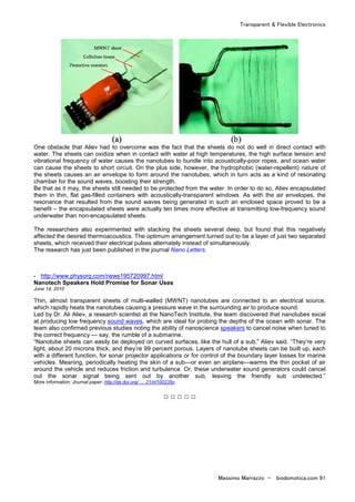 Transparent & Flexible Electronics
Massimo Marrazzo - biodomotica.com 91
One obstacle that Aliev had to overcome was the fact that the sheets do not do well in direct contact with
water. The sheets can oxidize when in contact with water at high temperatures, the high surface tension and
vibrational frequency of water causes the nanotubes to bundle into acoustically-poor ropes, and ocean water
can cause the sheets to short circuit. On the plus side, however, the hydrophobic (water-repellent) nature of
the sheets causes an air envelope to form around the nanotubes, which in turn acts as a kind of resonating
chamber for the sound waves, boosting their strength.
Be that as it may, the sheets still needed to be protected from the water. In order to do so, Aliev encapsulated
them in thin, flat gas-filled containers with acoustically-transparent windows. As with the air envelopes, the
resonance that resulted from the sound waves being generated in such an enclosed space proved to be a
benefit – the encapsulated sheets were actually ten times more effective at transmitting low-frequency sound
underwater than non-encapsulated sheets.
The researchers also experimented with stacking the sheets several deep, but found that this negatively
affected the desired thermoacoustics. The optimum arrangement turned out to be a layer of just two separated
sheets, which received their electrical pulses alternately instead of simultaneously.
The research has just been published in the journal Nano Letters.
- http://www.physorg.com/news195720997.html
Nanotech Speakers Hold Promise for Sonar Uses
June 14, 2010
Thin, almost transparent sheets of multi-walled (MWNT) nanotubes are connected to an electrical source,
which rapidly heats the nanotubes causing a pressure wave in the surrounding air to produce sound.
Led by Dr. Ali Aliev, a research scientist at the NanoTech Institute, the team discovered that nanotubes excel
at producing low frequency sound waves, which are ideal for probing the depths of the ocean with sonar. The
team also confirmed previous studies noting the ability of nanoscience speakers to cancel noise when tuned to
the correct frequency — say, the rumble of a submarine.
“Nanotube sheets can easily be deployed on curved surfaces, like the hull of a sub,” Aliev said. “They’re very
light, about 20 microns thick, and they’re 99 percent porous. Layers of nanotube sheets can be built up, each
with a different function, for sonar projector applications or for control of the boundary layer losses for marine
vehicles. Meaning, periodically heating the skin of a sub—or even an airplane—warms the thin pocket of air
around the vehicle and reduces friction and turbulence. Or, these underwater sound generators could cancel
out the sonar signal being sent out by another sub, leaving the friendly sub undetected.”
More information: Journal paper: http://dx.doi.org/ … 21/nl100235n
□ □ □ □ □
 