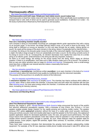 Transparent & Flexible Electronics
92 Massimo Marrazzo - biodomotica.com
Thermoacoustic effect
- http://www.five-shades-of-green-energy.com/thermoacoustics.html
Thermoacoustics work both ways. Simply put, heat makes sound, sound makes heat.
Thermoacoustics is heat that makes noise and noise that makes heat. More specifically sound oscillations that
transport heat or cold, both of which can be used to generate sound oscillations. A definition is in order – it’s
the study of phenomena influenced by thermodynamics and acoustics.
□ □ □ □ □
Resonance
- http://www.phys.unsw.edu.au/jw/musFAQ.html
How can a resonating chamber amplify sounds?
Let's compare a string on immoveable mountings (an unplugged electric guitar approaches this) with a string
on an acoustic guitar. In the former, the bridge (almost) doesn't move, so no work is done by the string. The
string itself is inefficient at moving air because it is thin and slips through the air easily, making almost no
sound. So nearly all the energy of the pluck remains in the string, where it is gradually lost by internal friction.
In contrast, the string on the acoustic guitar moves the belly of the instrument slightly. Even though the motion
is slight, the belly is large enough to move air substantially and make a sound. So the string converts some of
its energy to sound in the air. Consequently, its vibration decreases more rapidly than does that of a similar
string on an electric guitar. (Internal losses in the string are still very important, however.)
So there is no extra energy: the energy for the sound comes from the string. Which raises an obvious
question: if there is no amplification, how does such a little vibration make such a lot of sound? The answer is
that our ears are rather sensitive (see our page on decibels and hearing). Consequently, even a small energy
(even less than a millijoule) over several seconds makes a reasonably loud sound.
Copyright © 2008 Joe Wolfe
- http://en.wikipedia.org/wiki/Sound_box
A sound box or sounding box, (sometimes written soundbox), is an open chamber in the body of a musical
instrument which alters the instrument's tone quality by modifying the way the instrument resonates.
The purpose of the sound box is to amplify the volume of the instrument.
- http://en.wikipedia.org/wiki/Resonance_chamber
A resonance chamber uses resonance to amplify sound. The chamber has interior surfaces which reflect an
acoustic wave. When a wave enters the chamber, it bounces back and forth within the chamber with low loss
(See standing wave). As more wave energy enters the chamber, it combines with and reinforces the standing
wave, increasing its intensity (volume).
- http://www.glenbrook.k12.il.us/gbssci/Phys/Class/sound/u11l4b.html
Resonance and Standing Waves
□ □ □ □ □
- http://www.murata-northamerica.com/murata/murata.nsf/pages/08032010
Ultra-Thin Waterproof Piezoelectric Speaker
Smyrna, GA, August 3, 2010 - Murata Electronics North America today announced the launch of the world's
first ultra-thin waterproof piezoelectric speaker. With a thickness of only 0.9mm, this 19.5mm x 14.1mm
speaker enables greater design freedom for the rapidly growing and evolving mobile market. The speaker
achieves IPX7 grade waterproof protection without the need of a costly water proof acoustic membrane.
Using just ordinary acoustic mesh and double sided tape to seal the speaker to the front cavity, this waterproof
speaker application allows for decreased application costs, thin size, and good sound performance. The high
torque nature of the speaker's piezoelectric motor also makes it idea for operation in very small and thin back
cavities where dynamic speakers struggle to operate. As such, these features make the speaker ideal for
mobile phones, music players, digital still cameras, digital video cameras, IC recorders, e-books and other
mobile equipment.
There have been numerous indicators that demonstrate the growing trend towards waterproofing mobile
equipment. For example, of the 50 new Japanese mobile phone models announced in late 2010, almost one
 