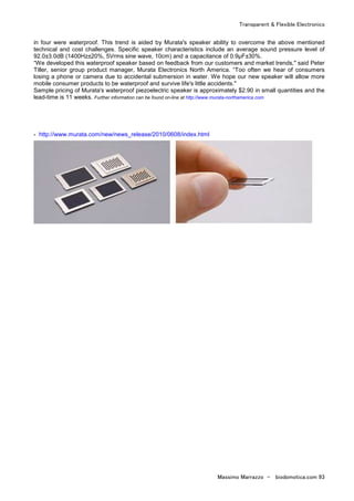 Transparent & Flexible Electronics
Massimo Marrazzo - biodomotica.com 93
in four were waterproof. This trend is aided by Murata's speaker ability to overcome the above mentioned
technical and cost challenges. Specific speaker characteristics include an average sound pressure level of
92.0±3.0dB (1400Hz±20%, 5Vrms sine wave, 10cm) and a capacitance of 0.9µF±30%.
“We developed this waterproof speaker based on feedback from our customers and market trends," said Peter
Tiller, senior group product manager, Murata Electronics North America. “Too often we hear of consumers
losing a phone or camera due to accidental submersion in water. We hope our new speaker will allow more
mobile consumer products to be waterproof and survive life's little accidents."
Sample pricing of Murata's waterproof piezoelectric speaker is approximately $2.90 in small quantities and the
lead-time is 11 weeks. Further information can be found on-line at http://www.murata-northamerica.com
- http://www.murata.com/new/news_release/2010/0608/index.html
 