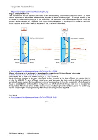 Transparent & Flexible Electronics
96 Massimo Marrazzo - biodomotica.com
- http://www.varioptic.com/en/tech/technology01.php
Liquid lens for Autofocus
The liquid lenses that we develop are based on the electrowetting phenomenon described below : a water
drop is deposited on a substrate made of metal, covered by a thin insulating layer. The voltage applied to the
substrate modifies the contact angle of the liquid drop. The liquid lens uses two isodensity liquids, one is an
insulator while the other is a conductor. The variation of voltage leads to a change of curvature of the liquid-
liquid interface, which in turn leads to a change of the focal length of the lens.
□ □ □ □ □
- http://www.opticsinfobase.org/abstract.cfm?uri=oe-16-11-8084
Liquid micro-lens array activated by selective electrowetting on lithium niobate substrates
S. Grilli, L. Miccio, V. Vespini, A. Finizio, S. De Nicola, and Pietro Ferraro
Optics Express, Vol. 16, Issue 11, pp. 8084-8093 (2008) doi:10.1364/OE.16.008084
Lens effect was obtained in an open microfluidic system by using a thin layer of liquid on a polar electric
crystal like LiNbO3. An array of liquid micro-lenses was generated by electrowetting effect in pyroelectric
periodically poled crystals. Compared to conventional electrowetting devices, the pyroelectric effect allowed to
have an electrode-less and circuit-less configuration. An interferometric technique was used to characterize
the curvature of the micro-lenses and the corresponding results are presented and discussed. The preliminary
results concerning the imaging capability of the micro-lens array are also reported.
2nd article
- http://www.opticsinfobase.org/abstract.cfm?uri=OPN-19-12-34
□ □ □ □ □
 