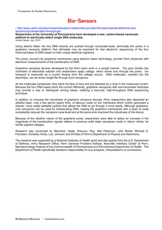 Transparent & Flexible Electronics
98 Massimo Marrazzo - biodomotica.com
BBBBBBBBiiiiiiiioooooooo--------SSSSSSSSeeeeeeeennnnnnnnssssssssoooooooorrrrrrrrssssssss
- http://www.upenn.edu/pennnews/news/penn-researchers-provide-first-step-towards-electronic-dna-
sequencing-translocation-through-gra
Researchers at the University of Pennsylvania have developed a new, carbon-based nanoscale
platform to electrically detect single DNA molecules.
Jordan Reese July 2010
Using electric fields, the tiny DNA strands are pushed through nanoscale-sized, atomically thin pores in a
graphene nanopore platform that ultimately may be important for fast electronic sequencing of the four
chemical bases of DNA based on their unique electrical signature.
The pores, burned into graphene membranes using electron beam technology, provide Penn physicists with
electronic measurements of the translocation of DNA.
Graphene nanopore devices developed by the Penn team work in a simple manner. The pore divides two
chambers of electrolyte solution and researchers apply voltage, which drives ions through the pores. Ion
transport is measured as a current flowing from the voltage source. DNA molecules, inserted into the
electrolyte, can be driven single file through such nanopores.
As the molecules translocate, they block the flow of ions and are detected as a drop in the measured current.
Because the four DNA bases block the current differently, graphene nanopores with sub-nanometer thickness
may provide a way to distinguish among bases, realizing a low-cost, high-throughput DNA sequencing
technique.
In addition, to increase the robustness of graphene nanopore devices, Penn researchers also deposited an
ultrathin layer, only a few atomic layers thick, of titanium oxide on the membrane which further generated a
cleaner, more easily wettable surface that allows the DNA to go through it more easily. Although graphene-
only nanopores can be used for translocating DNA, coating the graphene membranes with a layer of oxide
consistently reduced the nanopore noise level and at the same time improved the robustness of the device.
Because of the ultrathin nature of the graphene pores, researchers were able to detect an increase in the
magnitude of the translocation signals relative to previous solid state nanopores made in silicon nitride, for
similar applied voltages.
Research was conducted by Merchant, Healy, Wanunu, Ray, Neil Peterman, John Bartel, Michael D.
Fischbein, Kimberly Venta, Luo, Johnson and Drndiæ of Penn's Department of Physics and Astronomy.
The research was supported by a National Institutes of Health grant and also grants from the U.S. Department
of Defense, Army Research Office, Penn Genome Frontiers Institute, Nano-Bio Interface Center at Penn,
Nanotechnology Institute of the Commonwealth of Pennsylvania and Pennsylvania Department of Health. The
Department of Health specifically disclaims responsibility for any analyses, interpretations or conclusions.
 