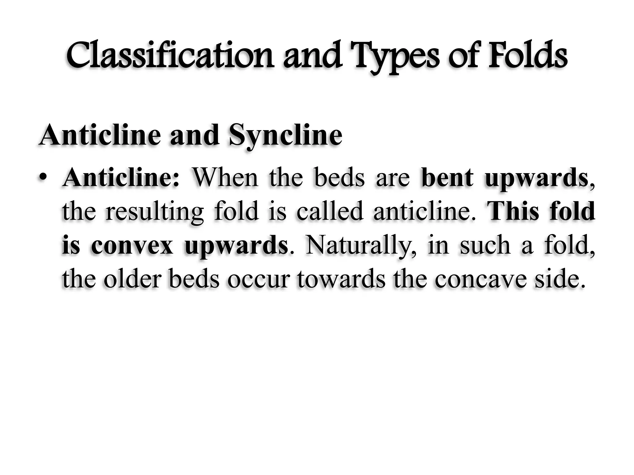 Classification and Types of Folds
Anticline and Syncline
• Anticline: When the beds are bent upwards,
the resulting fold is called anticline. This fold
is convex upwards. Naturally, in such a fold,
the older beds occur towards the concave side.
 