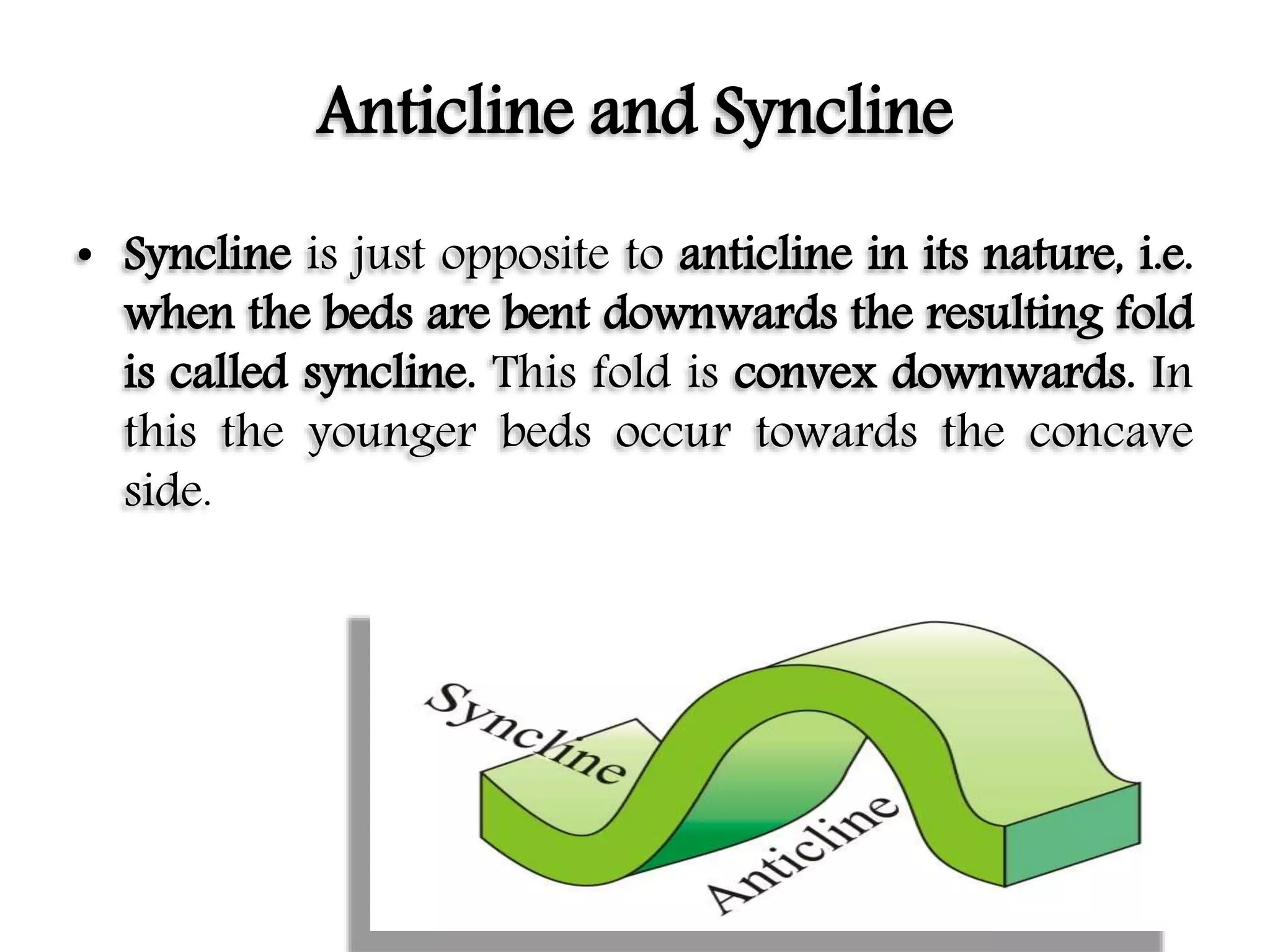 Anticline and Syncline
• Syncline is just opposite to anticline in its nature, i.e.
when the beds are bent downwards the resulting fold
is called syncline. This fold is convex downwards. In
this the younger beds occur towards the concave
side.
 