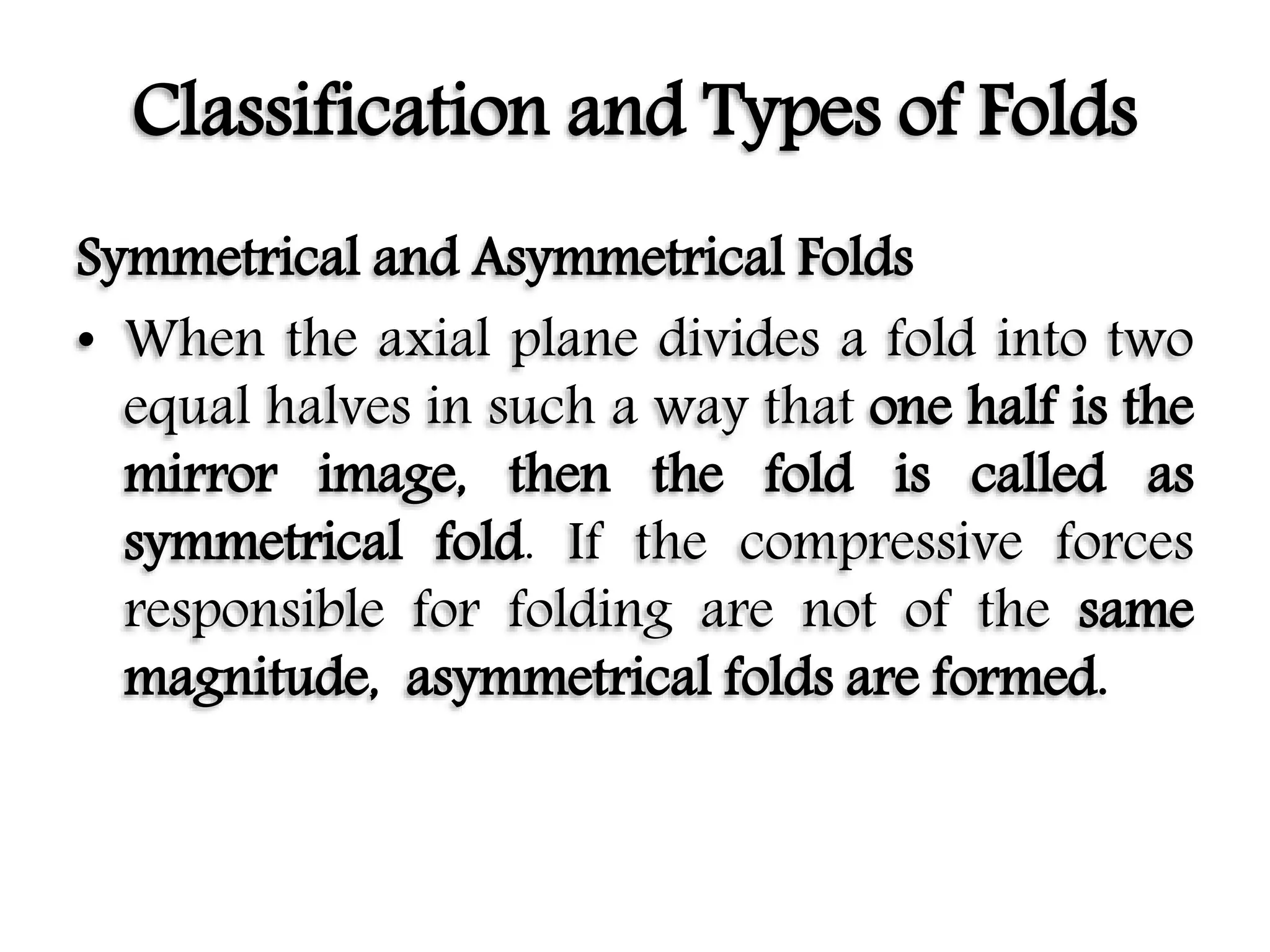Classification and Types of Folds
Symmetrical and Asymmetrical Folds
• When the axial plane divides a fold into two
equal halves in such a way that one half is the
mirror image, then the fold is called as
symmetrical fold. If the compressive forces
responsible for folding are not of the same
magnitude, asymmetrical folds are formed.
 