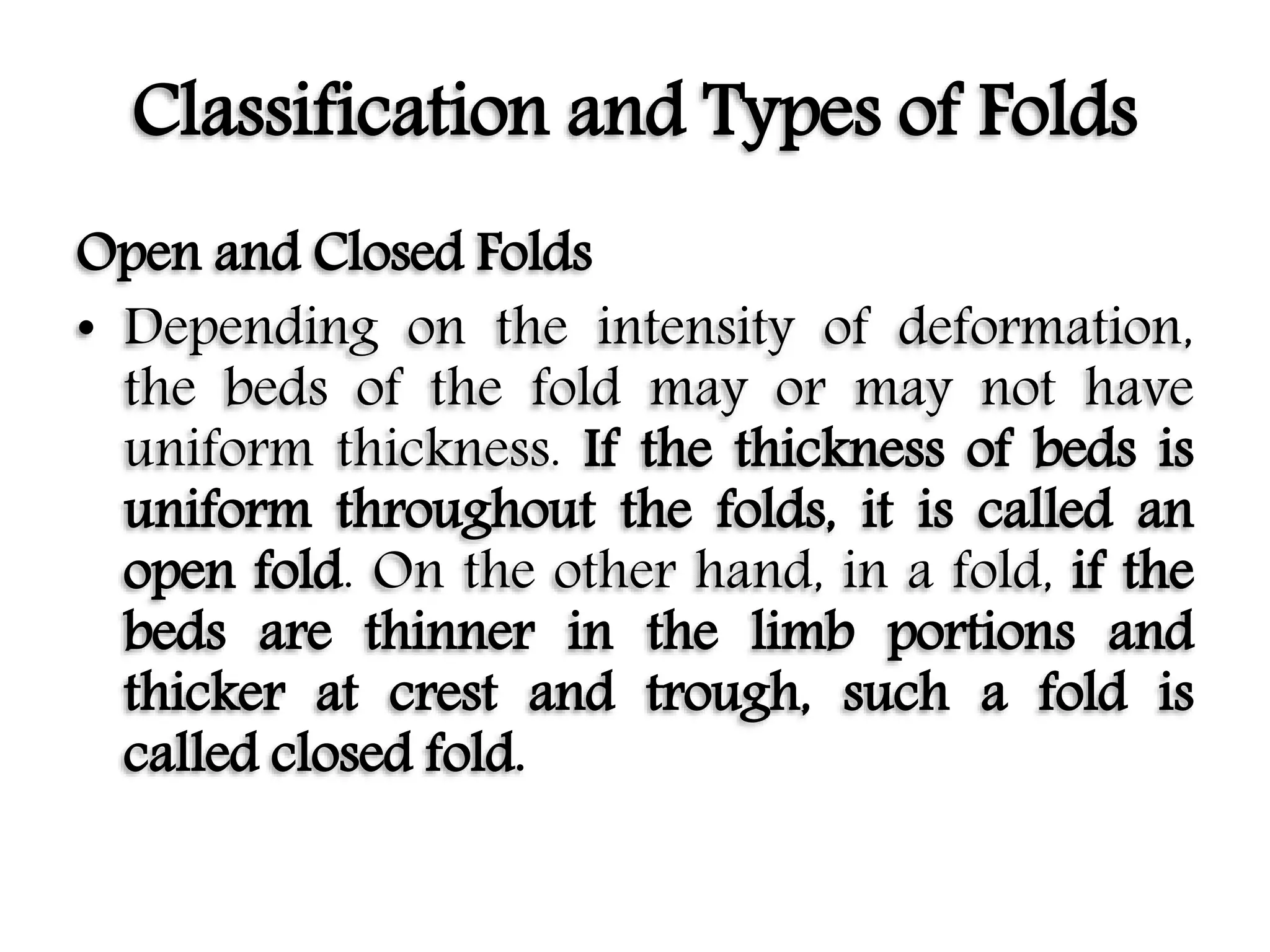 Classification and Types of Folds
Open and Closed Folds
• Depending on the intensity of deformation,
the beds of the fold may or may not have
uniform thickness. If the thickness of beds is
uniform throughout the folds, it is called an
open fold. On the other hand, in a fold, if the
beds are thinner in the limb portions and
thicker at crest and trough, such a fold is
called closed fold.
 