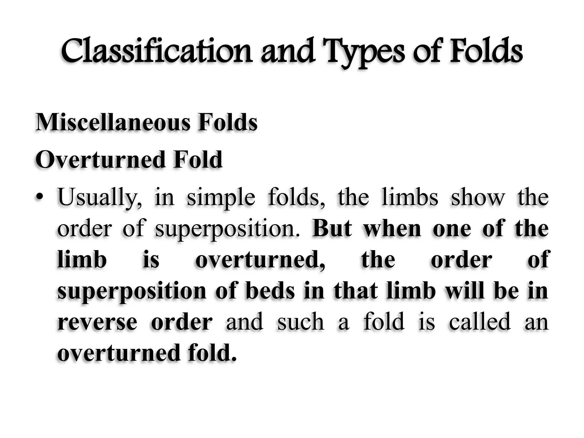 Classification and Types of Folds
Miscellaneous Folds
Overturned Fold
• Usually, in simple folds, the limbs show the
order of superposition. But when one of the
limb is overturned, the order of
superposition of beds in that limb will be in
reverse order and such a fold is called an
overturned fold.
 