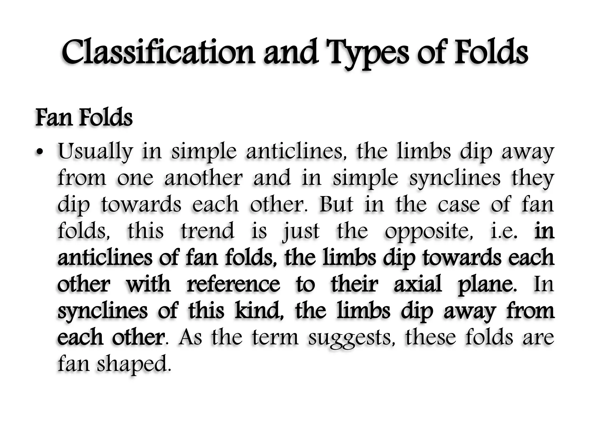 Classification and Types of Folds
Fan Folds
• Usually in simple anticlines, the limbs dip away
from one another and in simple synclines they
dip towards each other. But in the case of fan
folds, this trend is just the opposite, i.e. in
anticlines of fan folds, the limbs dip towards each
other with reference to their axial plane. In
synclines of this kind, the limbs dip away from
each other. As the term suggests, these folds are
fan shaped.
 