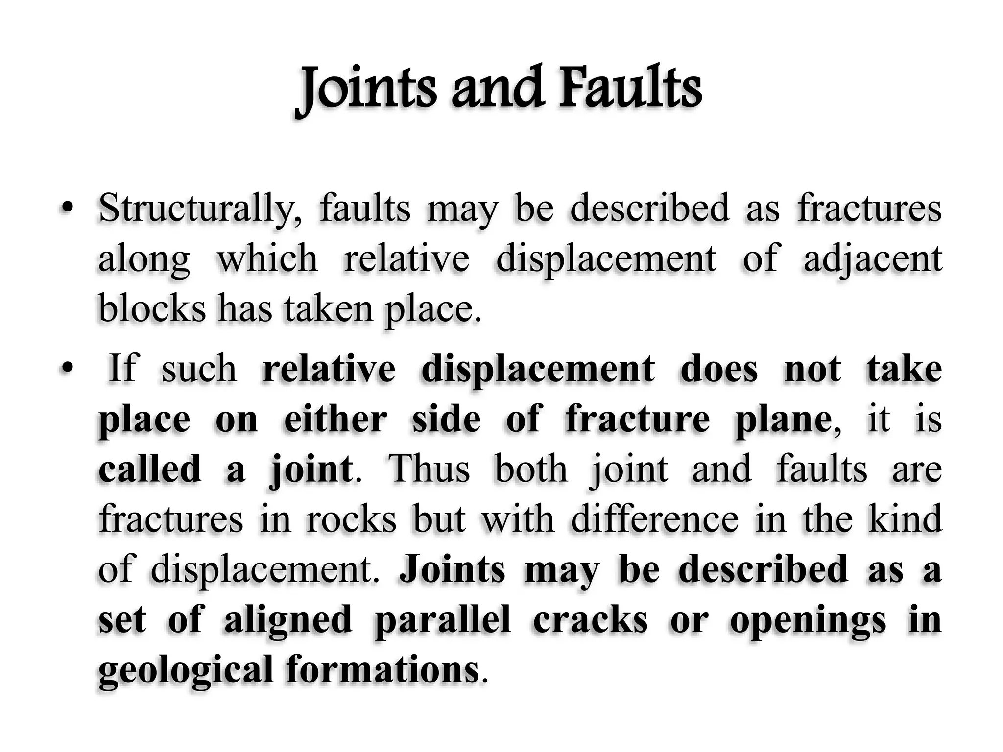 Joints and Faults
• Structurally, faults may be described as fractures
along which relative displacement of adjacent
blocks has taken place.
• If such relative displacement does not take
place on either side of fracture plane, it is
called a joint. Thus both joint and faults are
fractures in rocks but with difference in the kind
of displacement. Joints may be described as a
set of aligned parallel cracks or openings in
geological formations.
 