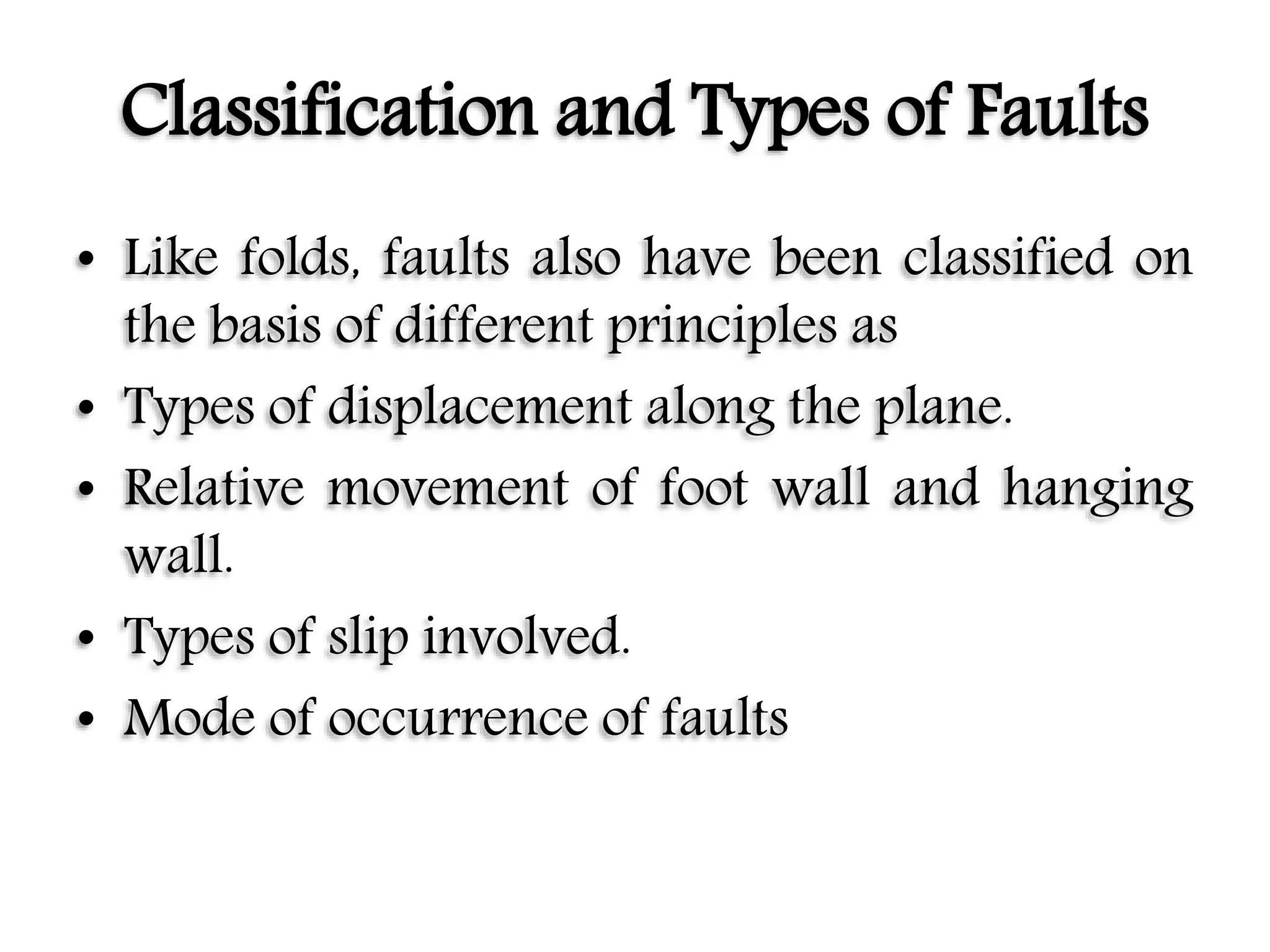 Classification and Types of Faults
• Like folds, faults also have been classified on
the basis of different principles as
• Types of displacement along the plane.
• Relative movement of foot wall and hanging
wall.
• Types of slip involved.
• Mode of occurrence of faults
 