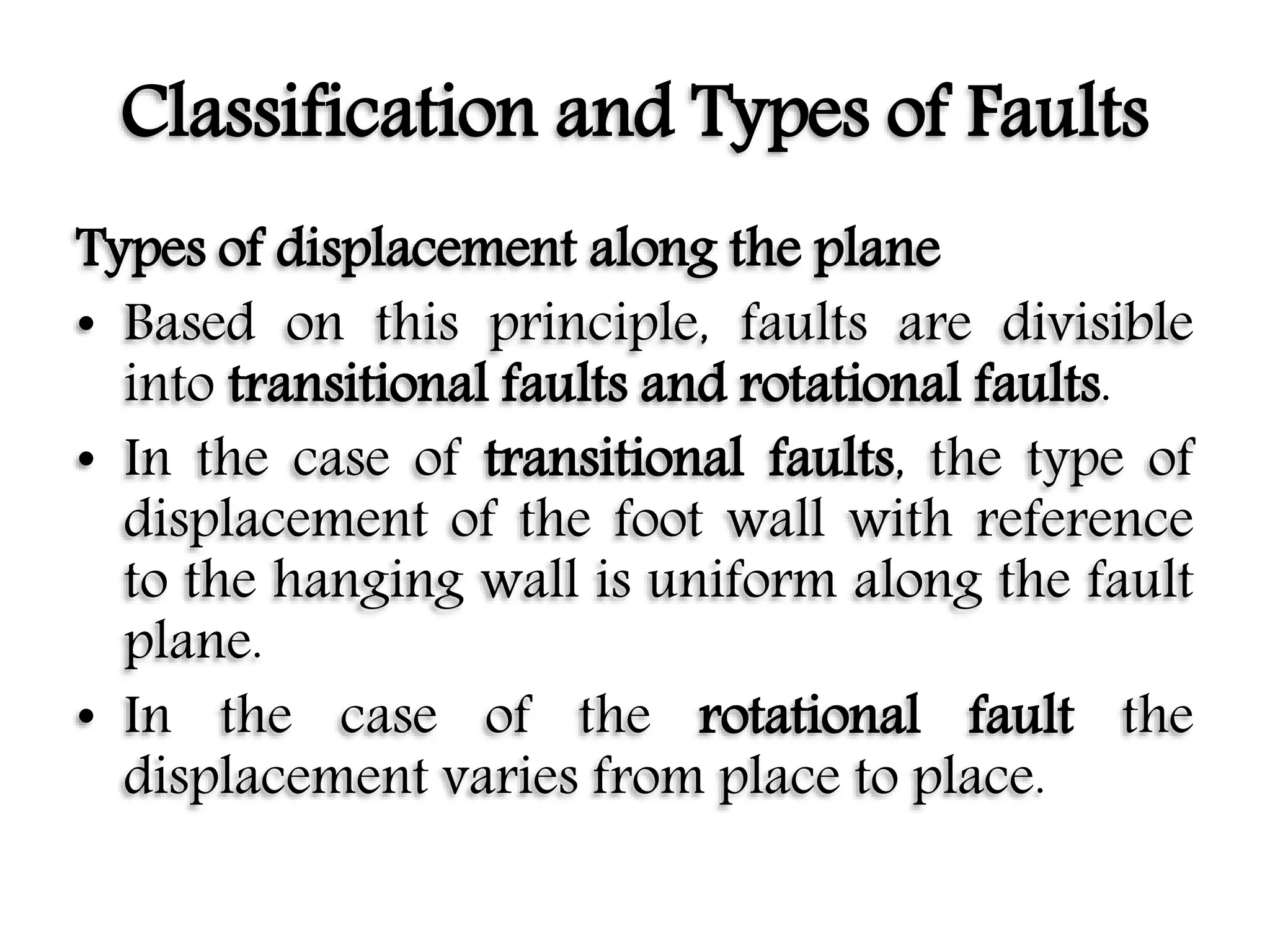Classification and Types of Faults
Types of displacement along the plane
• Based on this principle, faults are divisible
into transitional faults and rotational faults.
• In the case of transitional faults, the type of
displacement of the foot wall with reference
to the hanging wall is uniform along the fault
plane.
• In the case of the rotational fault the
displacement varies from place to place.
 