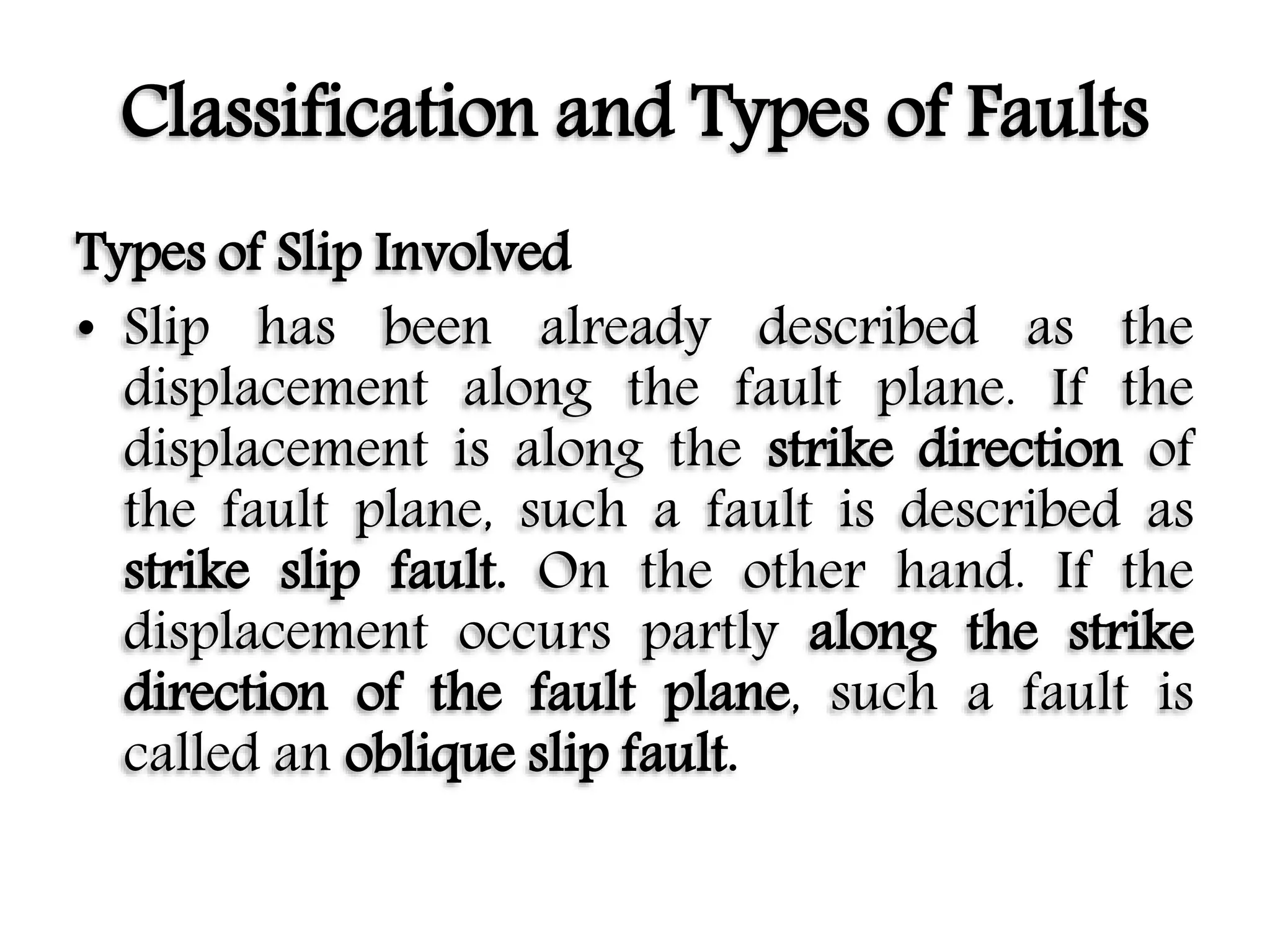 Classification and Types of Faults
Types of Slip Involved
• Slip has been already described as the
displacement along the fault plane. If the
displacement is along the strike direction of
the fault plane, such a fault is described as
strike slip fault. On the other hand. If the
displacement occurs partly along the strike
direction of the fault plane, such a fault is
called an oblique slip fault.
 