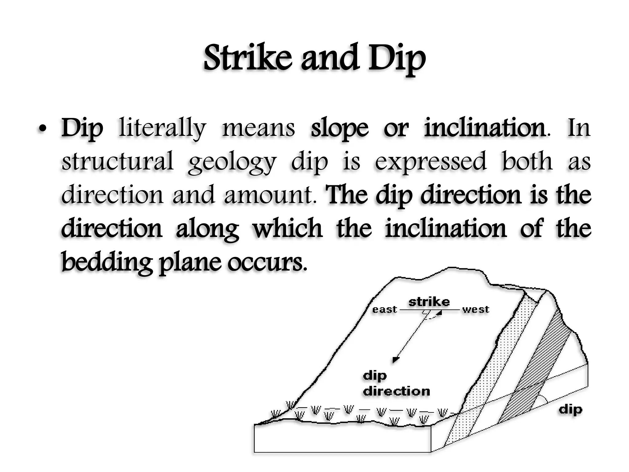 Strike and Dip
• Dip literally means slope or inclination. In
structural geology dip is expressed both as
direction and amount. The dip direction is the
direction along which the inclination of the
bedding plane occurs.
 