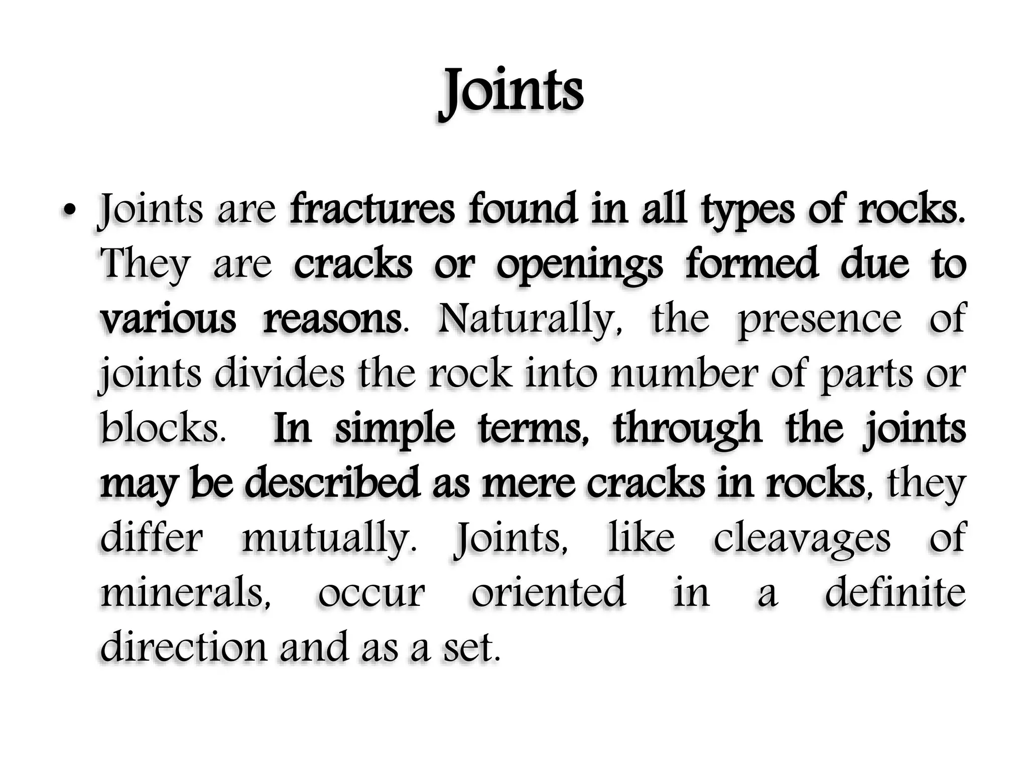 Joints
• Joints are fractures found in all types of rocks.
They are cracks or openings formed due to
various reasons. Naturally, the presence of
joints divides the rock into number of parts or
blocks. In simple terms, through the joints
may be described as mere cracks in rocks, they
differ mutually. Joints, like cleavages of
minerals, occur oriented in a definite
direction and as a set.
 