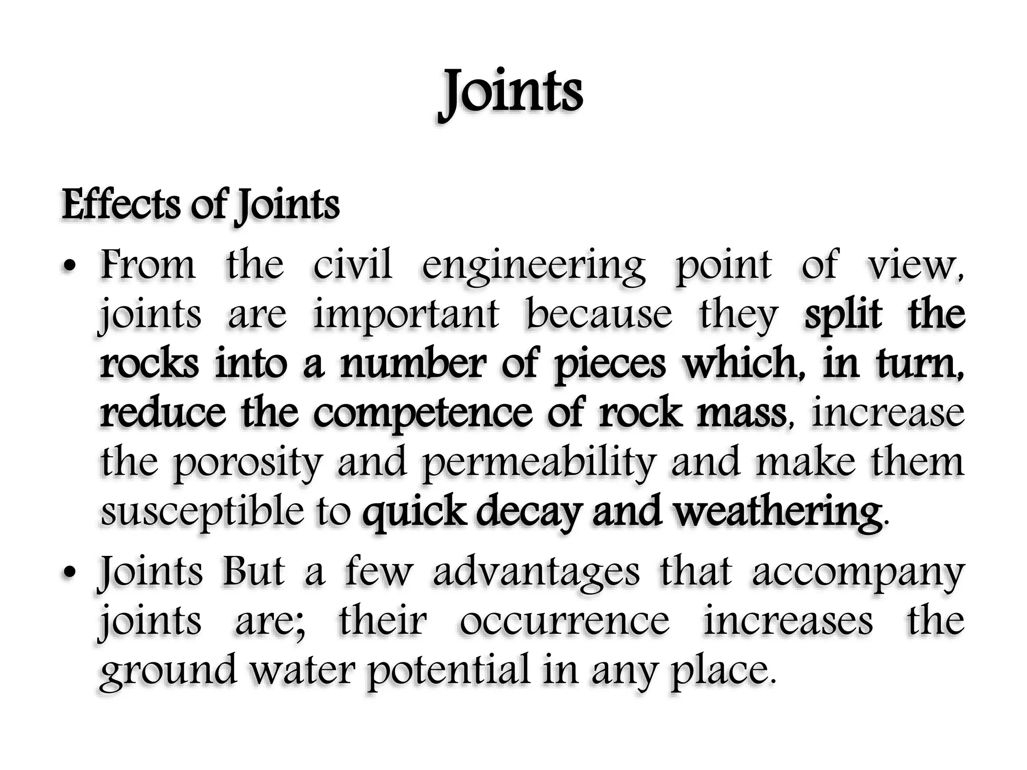Joints
Effects of Joints
• From the civil engineering point of view,
joints are important because they split the
rocks into a number of pieces which, in turn,
reduce the competence of rock mass, increase
the porosity and permeability and make them
susceptible to quick decay and weathering.
• Joints But a few advantages that accompany
joints are; their occurrence increases the
ground water potential in any place.
 
