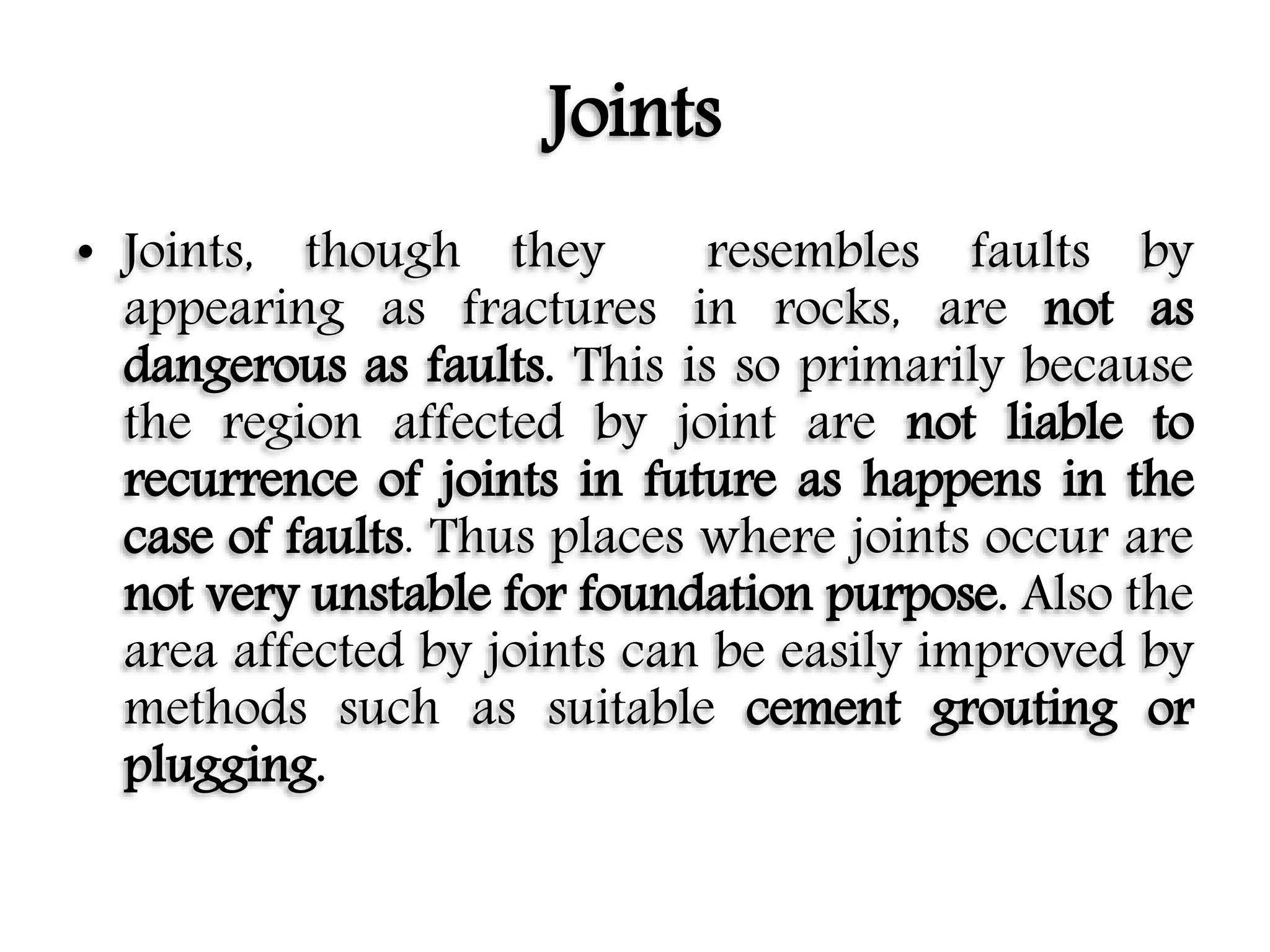 Joints
• Joints, though they resembles faults by
appearing as fractures in rocks, are not as
dangerous as faults. This is so primarily because
the region affected by joint are not liable to
recurrence of joints in future as happens in the
case of faults. Thus places where joints occur are
not very unstable for foundation purpose. Also the
area affected by joints can be easily improved by
methods such as suitable cement grouting or
plugging.
 