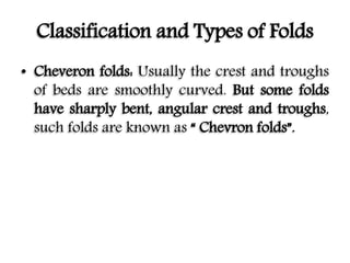 Classification and Types of Folds
• Cheveron folds: Usually the crest and troughs
of beds are smoothly curved. But some folds
have sharply bent, angular crest and troughs,
such folds are known as “ Chevron folds”.
 