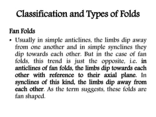 Classification and Types of Folds
Fan Folds
• Usually in simple anticlines, the limbs dip away
from one another and in simple synclines they
dip towards each other. But in the case of fan
folds, this trend is just the opposite, i.e. in
anticlines of fan folds, the limbs dip towards each
other with reference to their axial plane. In
synclines of this kind, the limbs dip away from
each other. As the term suggests, these folds are
fan shaped.
 