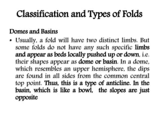 Classification and Types of Folds
Domes and Basins
• Usually, a fold will have two distinct limbs. But
some folds do not have any such specific limbs
and appear as beds locally pushed up or down, i.e.
their shapes appear as dome or basin. In a dome,
which resembles an upper hemisphere, the dips
are found in all sides from the common central
top point. Thus, this is a type of anticline. In the
basin, which is like a bowl, the slopes are just
opposite
 