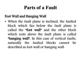 Parts of a Fault
Foot Wall and Hanging Wall
• When the fault plane is inclined, the faulted
block which lies below the fault plane is
called the “foot wall” and the other block
which rests above the fault plane is called
“hanging wall”. In this case of vertical faults,
naturally the faulted blocks cannot be
described as foot wall or hanging wall.
 