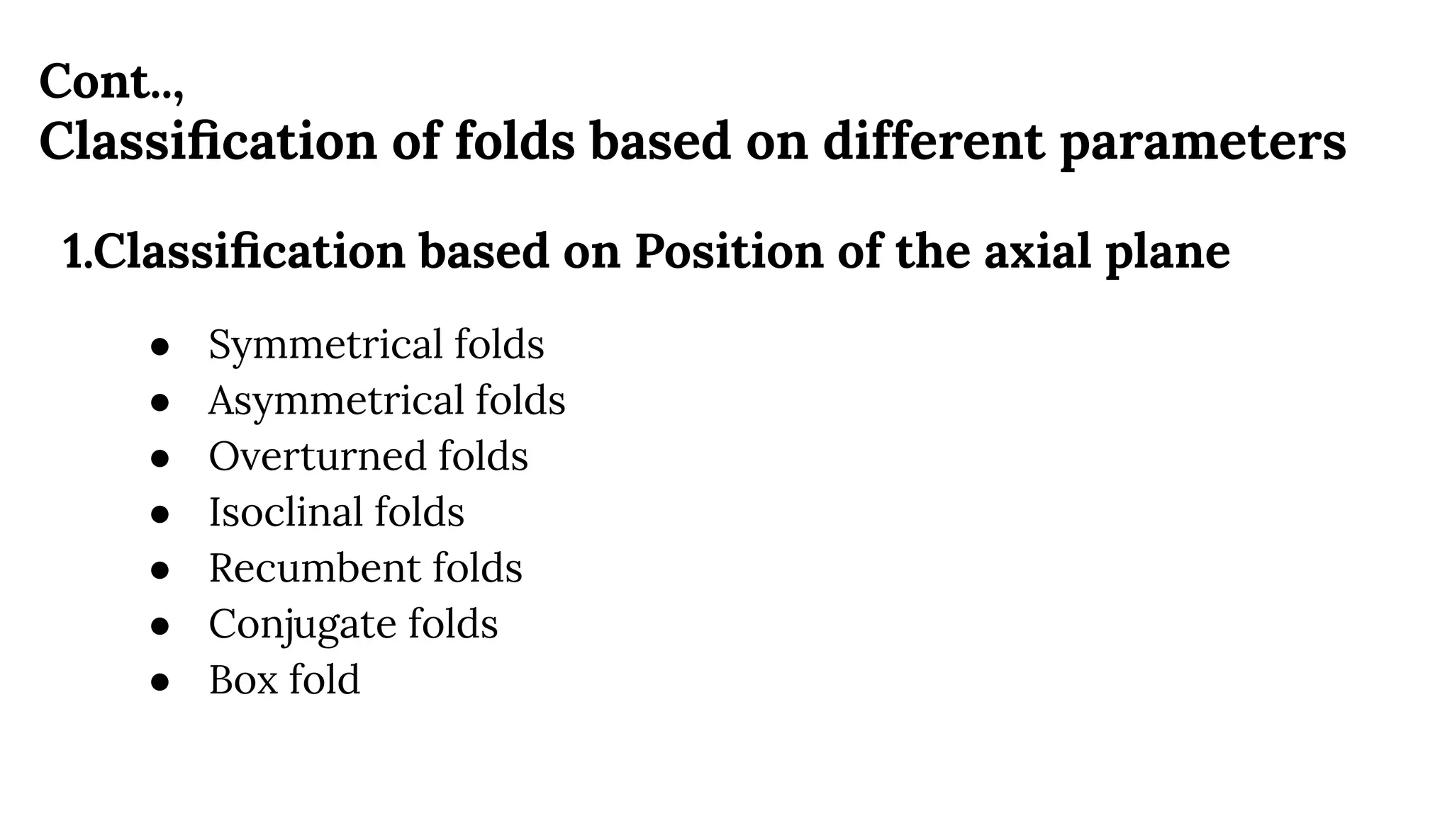 Cont..,
Classiﬁcation of folds based on different parameters
1.Classiﬁcation based on Position of the axial plane
● Symmetrical folds
● Asymmetrical folds
● Overturned folds
● Isoclinal folds
● Recumbent folds
● Conjugate folds
● Box fold
 