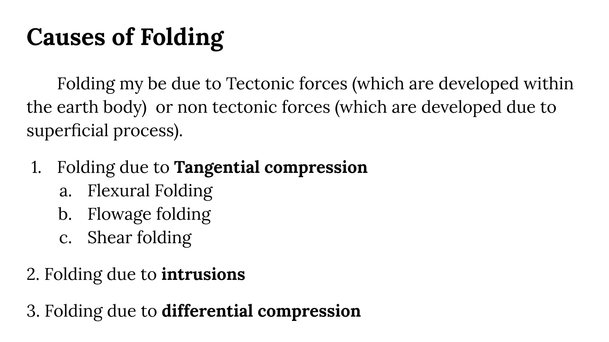 Causes of Folding
Folding my be due to Tectonic forces (which are developed within
the earth body) or non tectonic forces (which are developed due to
superﬁcial process).
1. Folding due to Tangential compression
a. Flexural Folding
b. Flowage folding
c. Shear folding
2. Folding due to intrusions
3. Folding due to differential compression
 