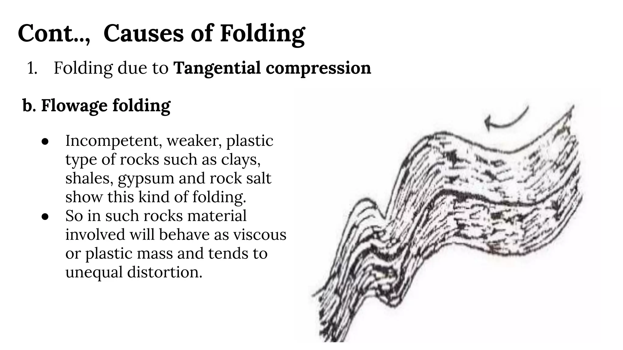 Cont.., Causes of Folding
1. Folding due to Tangential compression
b. Flowage folding
● Incompetent, weaker, plastic
type of rocks such as clays,
shales, gypsum and rock salt
show this kind of folding.
● So in such rocks material
involved will behave as viscous
or plastic mass and tends to
unequal distortion.
 