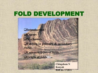 FOLD DEVELOPMENT
Introduction
Causes
Mechanics
Folding in primary & secondary
rocks
Common types of folds
Origin of folds
Chingshom N
Konyak
Roll no. 172031
 