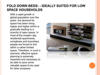 FOLD DOWN BEDS: - IDEALLY SUITED FOR LOW
SPACE HOUSEHOLDS
 With a rapid growth in
 global population over the
 years, the demand for
 space has been rising
 higher and higher which is
 gradually leading to a
 scarcity of open space. In
 most of the modern day
 residential apartments,
 complexes and townships,
 people are forced to live
 within a rather limited
 space. Therefore, in such a
 scenario, effective space
 planning is extremely
 important and necessary to
 be able to save some
 valuable space to be used
 for other purposes.
 