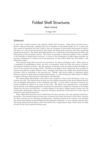 Folded Shell Structures
Mark Schenk
31 August 2011
Abstract
A novel type of shell structure was analysed, folded shell structures. These shell structures have a
distinct structural hierarchy: globally they can be regarded as thin-walled shells, but at a meso scale
they consist of tessellated unit cells, which in turn are composed of thin-walled shells joined at distinct
fold lines. It is this structural hierarchy that imbues the folded shell structures with their interesting
mechanical properties. The global sheet deformations are a combination of bending along the folds, and
deformation of the interlying material. The former is primarily a kinematic problem, with a parallel
in the ﬂexibility of hinged plate structures. A review of the mathematics of rigid origami provides the
necessary background to develop non-trivial geometries of these folded shells that still exhibit a soft
deformation mode.
Two example folded shell structures are introduced, the Miura and Eggbox sheet. Both consist of
a tessellation of parallelogram facets; the ﬁrst is developable, while the other has points of positive
and negative Gaussian curvature. The ﬁrst property of interest is their increased in-plane ﬂexibility, by
virtue of the opening and closing of folds. The Miura and Eggbox sheet respectively have an eﬀective
negative and positive in-plane Poisson’s ratio. Secondly, both sheets can modify their global Gaussian
curvature, with no stretching at the material level. Thirdly, both sheets exhibit an oppositely signed
Poisson’s ratio for in-plane and out-of-plane deformations; e.g. when bending the Miura sheet it exhibits
a negative Poisson’s ratio behaviour and deforms anticlastically.
The salient global deformations of the sheets were analysed in terms of the kinematics of the con-
stituent unit cells. The characteristic in-plane and out-of-plane properties of the sheets followed directly
from developable deformations of the tessellated unit cells. A more holistic top-down numerical ap-
proach modelled the sheets as an array of unit cells. The sheets were represented by a pin-jointed
bar framework, and additional planarity constraints between facets enabled the inclusion of a bending
stiﬀness for the facets and fold lines. A modal analysis of the sheet’s stiﬀness matrix showed that the
characteristic deformation modes are among the dominant eigenmodes of the sheets for a wide range of
geometries and material properties.
Many folded shell structures can be folded from ﬂat sheet material, with only minimal material de-
formations. The manufacturing processes must overcome the intrinsic kinematics of the sheets, whereby
the sheet contracts in two directions simultaneously. Existing methods were reviewed, and classiﬁed
into synchronous folding, gradual folding and pre-gathering techniques. A novel cold gas pressure man-
ufacturing method was introduced, and it was shown that a simple plastic hinge model cannot yet fully
account for the total required forming energy.
1
 