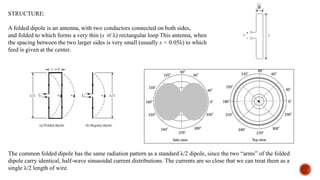STRUCTURE:
A folded dipole is an antenna, with two conductors connected on both sides,
and folded to which forms a very thin (s ≪ λ) rectangular loop This antenna, when
the spacing between the two larger sides is very small (usually s < 0.05λ) to which
feed is given at the center.
s
The common folded dipole has the same radiation pattern as a standard λ/2 dipole, since the two “arms” of the folded
dipole carry identical, half-wave sinusoidal current distributions. The currents are so close that we can treat them as a
single λ/2 length of wire.
 