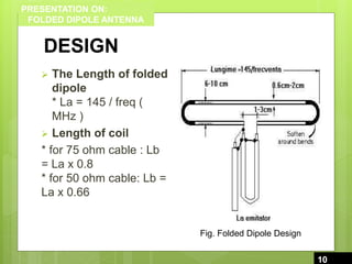 PRESENTATION ON:
FOLDED DIPOLE ANTENNA
DESIGN
 The Length of folded
dipole
* La = 145 / freq (
MHz )
 Length of coil
* for 75 ohm cable : Lb
= La x 0.8
* for 50 ohm cable: Lb =
La x 0.66
10
10
Fig. Folded Dipole Design
 