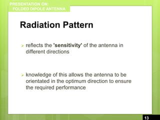 PRESENTATION ON:
FOLDED DIPOLE ANTENNA
Radiation Pattern
 reflects the 'sensitivity' of the antenna in
different directions
 knowledge of this allows the antenna to be
orientated in the optimum direction to ensure
the required performance
13
13
 