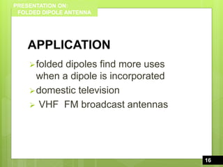 PRESENTATION ON:
FOLDED DIPOLE ANTENNA
APPLICATION
folded dipoles find more uses
when a dipole is incorporated
domestic television
 VHF FM broadcast antennas
16
16
 