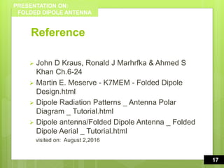 PRESENTATION ON:
FOLDED DIPOLE ANTENNA
Reference
 John D Kraus, Ronald J Marhrfka & Ahmed S
Khan Ch.6-24
 Martin E. Meserve - K7MEM - Folded Dipole
Design.html
 Dipole Radiation Patterns _ Antenna Polar
Diagram _ Tutorial.html
 Dipole antenna/Folded Dipole Antenna _ Folded
Dipole Aerial _ Tutorial.html
visited on: August 2,2016
17
1617
 