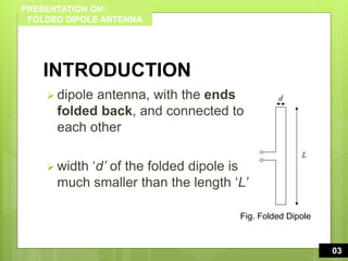 PRESENTATION ON:
FOLDED DIPOLE ANTENNA
INTRODUCTION
 dipole antenna, with the ends
folded back, and connected to
each other
 width ‘d’ of the folded dipole is
much smaller than the length ‘L’
3
0003
Fig. Folded Dipole
 