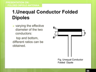 PRESENTATION ON:
FOLDED DIPOLE ANTENNA
1.Unequal Conductor Folded
Dipoles
 varying the effective
diameter of the two
conductors:
top and bottom,
different ratios can be
obtained.
6
06
Fig. Unequal Conductor
Folded Dipole
 