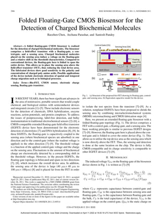2906 IEEE SENSORS JOURNAL, VOL. 11, NO. 11, NOVEMBER 2011
Folded Floating-Gate CMOS Biosensor for the
Detection of Charged Biochemical Molecules
Baozhen Chen, Archana Parashar, and Santosh Pandey
Abstract—A folded floating-gate CMOS biosensor is realized
for the detection of charged biochemical molecules. The biosensor
comprises a field-effect transistor with a floating-gate, a con-
trol-gate, and a sensing area. Charged biochemical molecules
placed on the sensing area induce a voltage on the floating-gate
and a relative shift in the threshold characteristics. Compared to
conventional devices, the floating-gate here is folded to span the
entire device. This allows us to place the sensing area above the
field-effect transistor (FET), thus reducing the total device area.
The fabricated devices show good sensitivity to the polarity and
concentration of charged poly amino acids. Possible applications
of the device include electronic detection of spatial and temporal
charge migration such as in biological processes.
Index Terms—Bio-FET, CMOS sensor, electronic charge
sensing, floating gate transistor.
I. INTRODUCTION
I N RECENT YEARS, there has been significant advances in
the area of noninvasive, portable sensors that would couple
chemical, and biological entities with semiconductor devices
and integrated circuits [1]–[5]. These include electronic sensors
for the detection of chemicals, DNA hybridization, enzyme
reactions, action potentials, and protein complexes. To address
the issues of postprocessing, label-free detection, and bulky
instrumentation in traditional electrochemical sensors [2]–[6], a
CMOS-compatible extended floating-gate field-effect transistor
(EGFET) device have been demonstrated for the electronic
detection of electrolytes [7] and DNA hybridization [8], [9]. In
these EGFETs, the floating-gate is capacitively coupled to the
sensing area (where biochemical species are adsorbed) in one
direction and to the control-gate (where the readout voltage is
applied) in the other direction [7]–[9]. The threshold voltage
is a function of the applied control-gate voltage and the charge
on the sensing area. Fluctuations in the amount of biochemical
charge are electronically detected by a corresponding shift in
the threshold voltage. However, in the present EGFETs, the
floating-gate topology is bifurcated and spans in two directions
[7], [8], which increases the overall device area. In addition,
the sensing area of the device is large (40 40 to
100 100 ) [8] and is placed far from the FET in order
Manuscript received December 21, 2010; revised April 22, 2011; accepted
April 25, 2011. Date of publication May 02, 2011; date of current version Oc-
tober 26, 2011. This work is supported by a NSF-CMMI-1000808 grant from
the National Science Foundation. The associate editor coordinating the review
of this paper and approving it for publication was Dr. Dwight Woolard.
The authors are with the Department of Electrical and Computer Engineering,
Iowa State University, Ames, IA 50014 USA (e-mail: chen.baozhen@gmail.
com; archana@iastate.edu; pandey@iastate.edu).
Color versions of one or more of the figures in this paper are available online
at http://ieeexplore.ieee.org.
Digital Object Identifier 10.1109/JSEN.2011.2149514
Fig. 1. (a) Structure of the proposed bio-FET showing its floating-gate, control-
gate, and sensing area. (b) Equivalent capacitive model for the device.
to isolate the test species from the transistor [7]–[9]. As a
solution, nonplanar EGFETs have been proposed to shrink the
sensing area by combining microelectromechanical systems
(MEMS) micromachining and CMOS fabrication steps [4].
Here, we present an extended floating-gate biosensor with a
folded floating-gate topology (Fig. 1). The device comprises a
FET with a control-gate, a floating-gate, and a sensing area. The
basic working principle is similar to previous EGFET designs
[7]–[9]. However, the floating-gate here is placed above the con-
trol-gate and is folded to cover the entire device (Fig. 1). This
allows us to utilize the top device area as the sensing area which
is now directly above the FET. Thus, the sensing and detection
is done at the same location on the chip. The device is fully
CMOS-compatible and its charge sensitivity is comparable to
other EGFET devices [7]–[9].
II. METHODOLOGY
The induced voltage on the floating-gate of the biosensor
device shown in Fig. 1 is written as [7]–[9]
(1)
(2)
where represents capacitance between control-gate and
floating-gate, is the capacitance between sensing area and
floating-gate, is the capacitance between floating-gate and
the bulk, is the total capacitance of the device, is the
applied voltage on the control-gate, is the static charge on
1530-437X/$26.00 © 2011 IEEE
Authorized licensed use limited to: Iowa State University. Downloaded on April 11,2022 at 19:20:18 UTC from IEEE Xplore. Restrictions apply.
 
