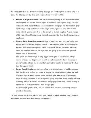 A booklet or brochure is a document whereby the pages are bound together in various shapes or
forms. The following are the three most common forms of bound booklets.
 Stitched or Staple Brochures – this one is created by folding in half two or more sheets
taken together and then the resultant spine in the middle is set together using 2 or more
staples or a stitch. Each sheet you add adds additional four pages and the maximum page
count can go as high as 60 based on the weight of the paper used since it has to fold
neatly without spraying as well as be thin enough to facilitate stapling. A good example
of this type of bound booklet would be small magazines like those found in a newspaper
supplement.
 Wiro or Spiral Bound Brochures- this type of bound brochures does not involve any
folding unlike the stitched brochure. Instead, a wire or plastic spiral is added along the
left-hand spine of a stack of printed sheets to create the finished document. Since the
sheets are not folded therefore the page count will go up by two every time you add
another sheet to the brochure.
This option has the advantage of using bigger spiral spine to accommodate a large
number of sheets and the procedure is quick as well as relatively cheap. You can even
choose to add a different top cover and a backboard for stability to make your brochure
have that superior finish.
 Perfect Bound Brochures- this is one of the most high-end types of booklets you can
find. Just like wiro binding, no folding is required but instead of using spirals, the stack
of printed pages is bound together on the left-hand spine with the use of heat or glue.
Large shopping catalogues as well as high-end glossy magazines usually employ this type
of binding because it can also accommodate a large page count since it needs as many as
a minimum of 40 pages to make a thick enough spine.
To create a high-quality finish, you can have the front and back cover neatly wrapped
around on the outside.
For more information on these and our other great choices of printed materials, don’t forget to
get in touch with us at Rush Hour Printing and Graphics.
 