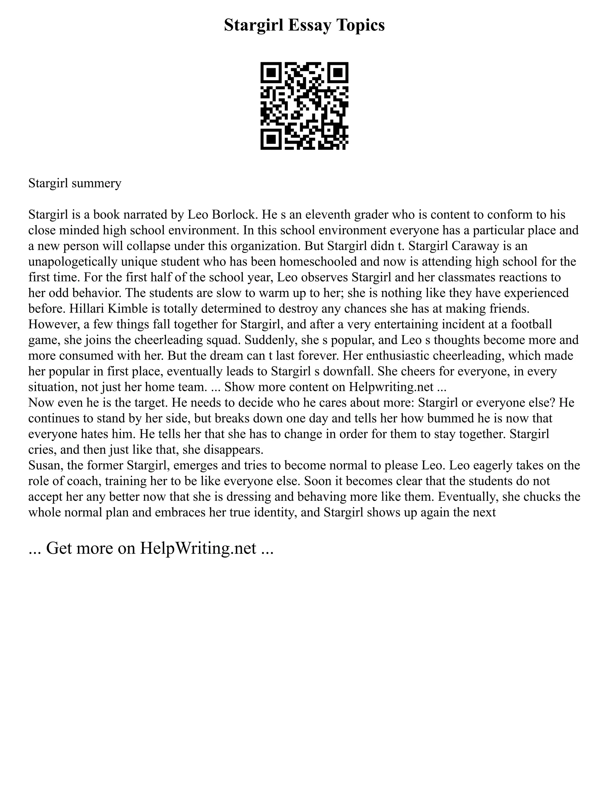 Stargirl Essay Topics
Stargirl summery
Stargirl is a book narrated by Leo Borlock. He s an eleventh grader who is content to conform to his
close minded high school environment. In this school environment everyone has a particular place and
a new person will collapse under this organization. But Stargirl didn t. Stargirl Caraway is an
unapologetically unique student who has been homeschooled and now is attending high school for the
first time. For the first half of the school year, Leo observes Stargirl and her classmates reactions to
her odd behavior. The students are slow to warm up to her; she is nothing like they have experienced
before. Hillari Kimble is totally determined to destroy any chances she has at making friends.
However, a few things fall together for Stargirl, and after a very entertaining incident at a football
game, she joins the cheerleading squad. Suddenly, she s popular, and Leo s thoughts become more and
more consumed with her. But the dream can t last forever. Her enthusiastic cheerleading, which made
her popular in first place, eventually leads to Stargirl s downfall. She cheers for everyone, in every
situation, not just her home team. ... Show more content on Helpwriting.net ...
Now even he is the target. He needs to decide who he cares about more: Stargirl or everyone else? He
continues to stand by her side, but breaks down one day and tells her how bummed he is now that
everyone hates him. He tells her that she has to change in order for them to stay together. Stargirl
cries, and then just like that, she disappears.
Susan, the former Stargirl, emerges and tries to become normal to please Leo. Leo eagerly takes on the
role of coach, training her to be like everyone else. Soon it becomes clear that the students do not
accept her any better now that she is dressing and behaving more like them. Eventually, she chucks the
whole normal plan and embraces her true identity, and Stargirl shows up again the next
... Get more on HelpWriting.net ...
 