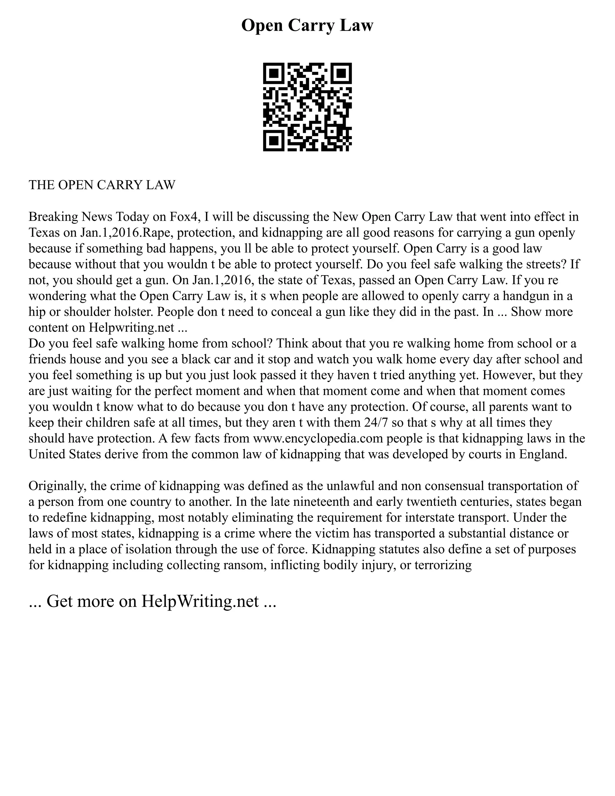 Open Carry Law
THE OPEN CARRY LAW
Breaking News Today on Fox4, I will be discussing the New Open Carry Law that went into effect in
Texas on Jan.1,2016.Rape, protection, and kidnapping are all good reasons for carrying a gun openly
because if something bad happens, you ll be able to protect yourself. Open Carry is a good law
because without that you wouldn t be able to protect yourself. Do you feel safe walking the streets? If
not, you should get a gun. On Jan.1,2016, the state of Texas, passed an Open Carry Law. If you re
wondering what the Open Carry Law is, it s when people are allowed to openly carry a handgun in a
hip or shoulder holster. People don t need to conceal a gun like they did in the past. In ... Show more
content on Helpwriting.net ...
Do you feel safe walking home from school? Think about that you re walking home from school or a
friends house and you see a black car and it stop and watch you walk home every day after school and
you feel something is up but you just look passed it they haven t tried anything yet. However, but they
are just waiting for the perfect moment and when that moment come and when that moment comes
you wouldn t know what to do because you don t have any protection. Of course, all parents want to
keep their children safe at all times, but they aren t with them 24/7 so that s why at all times they
should have protection. A few facts from www.encyclopedia.com people is that kidnapping laws in the
United States derive from the common law of kidnapping that was developed by courts in England.
Originally, the crime of kidnapping was defined as the unlawful and non consensual transportation of
a person from one country to another. In the late nineteenth and early twentieth centuries, states began
to redefine kidnapping, most notably eliminating the requirement for interstate transport. Under the
laws of most states, kidnapping is a crime where the victim has transported a substantial distance or
held in a place of isolation through the use of force. Kidnapping statutes also define a set of purposes
for kidnapping including collecting ransom, inflicting bodily injury, or terrorizing
... Get more on HelpWriting.net ...
 