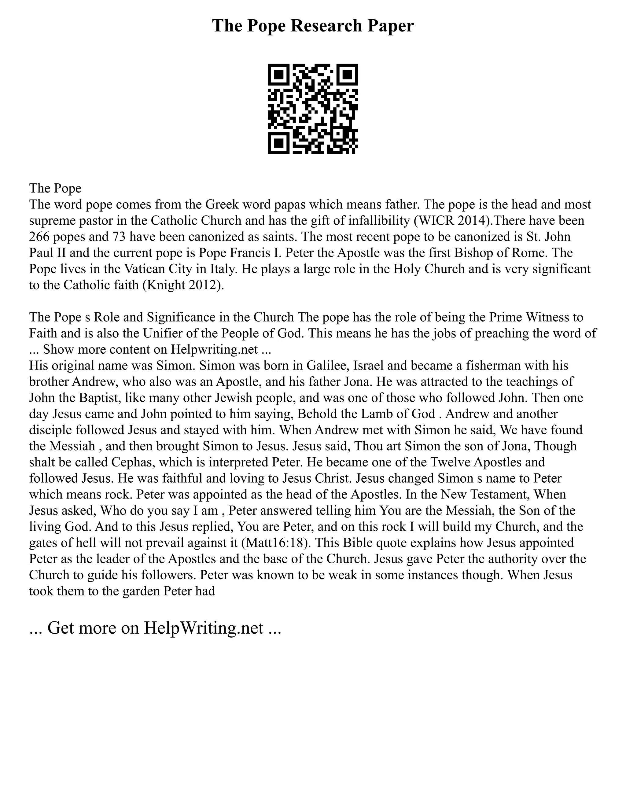 The Pope Research Paper
The Pope
The word pope comes from the Greek word papas which means father. The pope is the head and most
supreme pastor in the Catholic Church and has the gift of infallibility (WICR 2014).There have been
266 popes and 73 have been canonized as saints. The most recent pope to be canonized is St. John
Paul II and the current pope is Pope Francis I. Peter the Apostle was the first Bishop of Rome. The
Pope lives in the Vatican City in Italy. He plays a large role in the Holy Church and is very significant
to the Catholic faith (Knight 2012).
The Pope s Role and Significance in the Church The pope has the role of being the Prime Witness to
Faith and is also the Unifier of the People of God. This means he has the jobs of preaching the word of
... Show more content on Helpwriting.net ...
His original name was Simon. Simon was born in Galilee, Israel and became a fisherman with his
brother Andrew, who also was an Apostle, and his father Jona. He was attracted to the teachings of
John the Baptist, like many other Jewish people, and was one of those who followed John. Then one
day Jesus came and John pointed to him saying, Behold the Lamb of God . Andrew and another
disciple followed Jesus and stayed with him. When Andrew met with Simon he said, We have found
the Messiah , and then brought Simon to Jesus. Jesus said, Thou art Simon the son of Jona, Though
shalt be called Cephas, which is interpreted Peter. He became one of the Twelve Apostles and
followed Jesus. He was faithful and loving to Jesus Christ. Jesus changed Simon s name to Peter
which means rock. Peter was appointed as the head of the Apostles. In the New Testament, When
Jesus asked, Who do you say I am , Peter answered telling him You are the Messiah, the Son of the
living God. And to this Jesus replied, You are Peter, and on this rock I will build my Church, and the
gates of hell will not prevail against it (Matt16:18). This Bible quote explains how Jesus appointed
Peter as the leader of the Apostles and the base of the Church. Jesus gave Peter the authority over the
Church to guide his followers. Peter was known to be weak in some instances though. When Jesus
took them to the garden Peter had
... Get more on HelpWriting.net ...
 