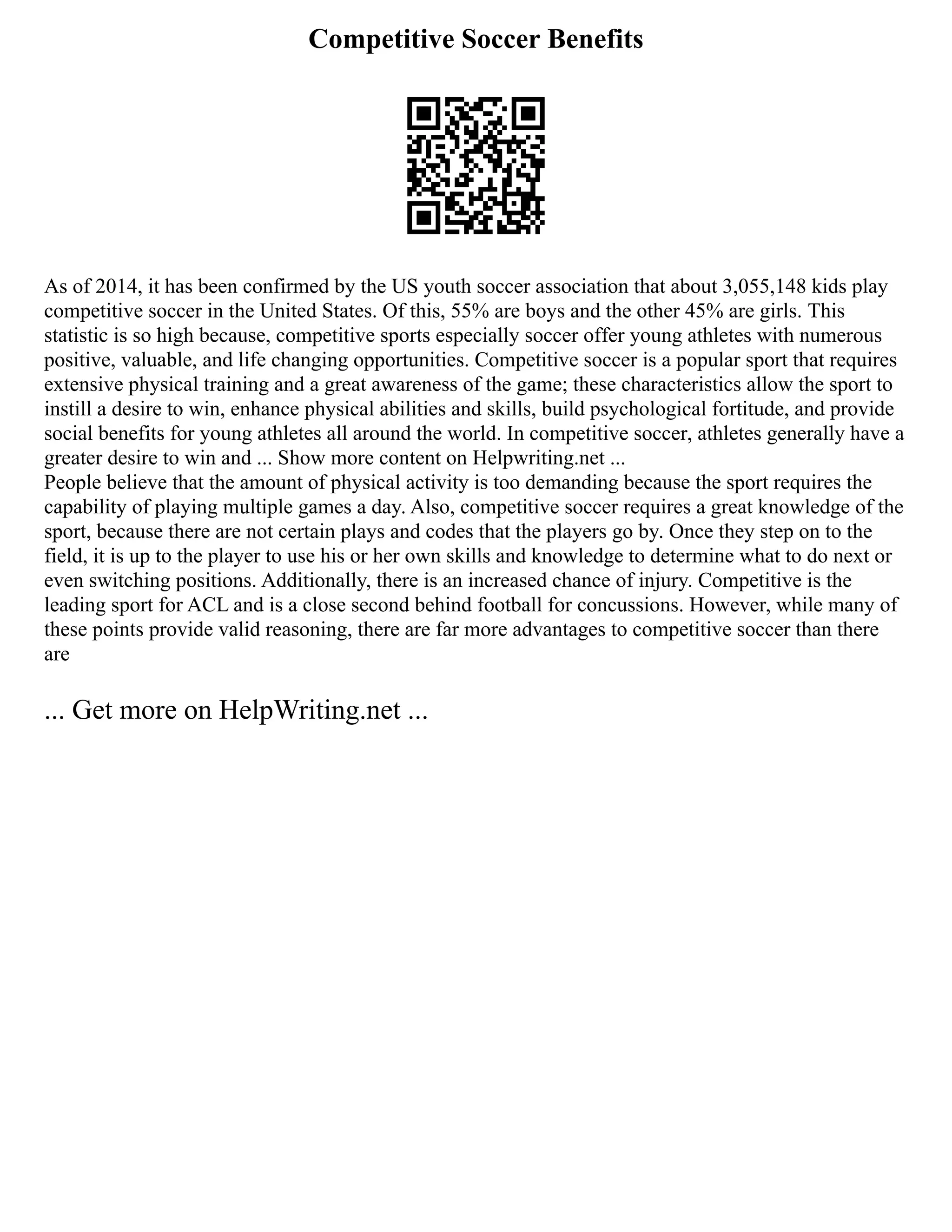 Competitive Soccer Benefits
As of 2014, it has been confirmed by the US youth soccer association that about 3,055,148 kids play
competitive soccer in the United States. Of this, 55% are boys and the other 45% are girls. This
statistic is so high because, competitive sports especially soccer offer young athletes with numerous
positive, valuable, and life changing opportunities. Competitive soccer is a popular sport that requires
extensive physical training and a great awareness of the game; these characteristics allow the sport to
instill a desire to win, enhance physical abilities and skills, build psychological fortitude, and provide
social benefits for young athletes all around the world. In competitive soccer, athletes generally have a
greater desire to win and ... Show more content on Helpwriting.net ...
People believe that the amount of physical activity is too demanding because the sport requires the
capability of playing multiple games a day. Also, competitive soccer requires a great knowledge of the
sport, because there are not certain plays and codes that the players go by. Once they step on to the
field, it is up to the player to use his or her own skills and knowledge to determine what to do next or
even switching positions. Additionally, there is an increased chance of injury. Competitive is the
leading sport for ACL and is a close second behind football for concussions. However, while many of
these points provide valid reasoning, there are far more advantages to competitive soccer than there
are
... Get more on HelpWriting.net ...
 