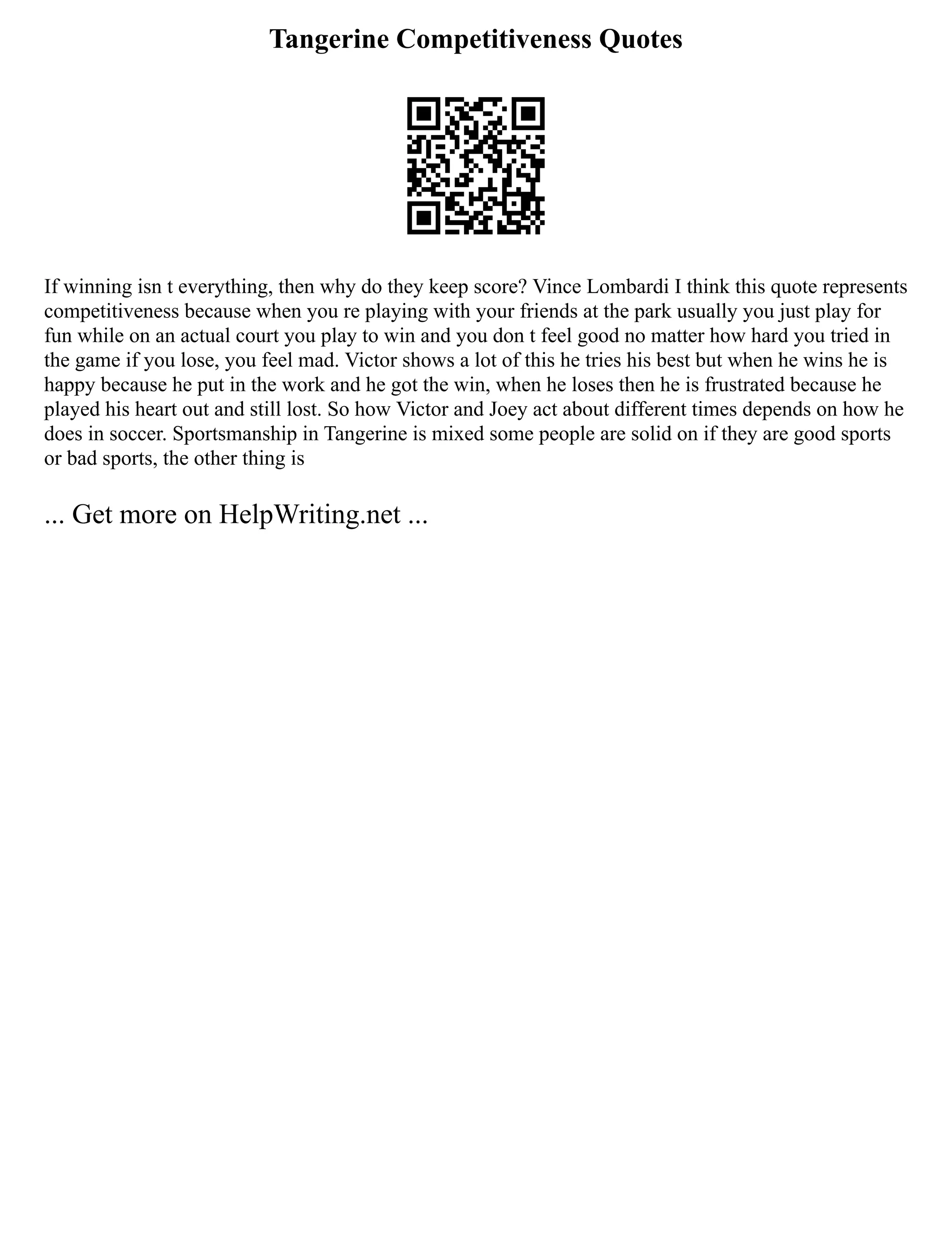 Tangerine Competitiveness Quotes
If winning isn t everything, then why do they keep score? Vince Lombardi I think this quote represents
competitiveness because when you re playing with your friends at the park usually you just play for
fun while on an actual court you play to win and you don t feel good no matter how hard you tried in
the game if you lose, you feel mad. Victor shows a lot of this he tries his best but when he wins he is
happy because he put in the work and he got the win, when he loses then he is frustrated because he
played his heart out and still lost. So how Victor and Joey act about different times depends on how he
does in soccer. Sportsmanship in Tangerine is mixed some people are solid on if they are good sports
or bad sports, the other thing is
... Get more on HelpWriting.net ...
 