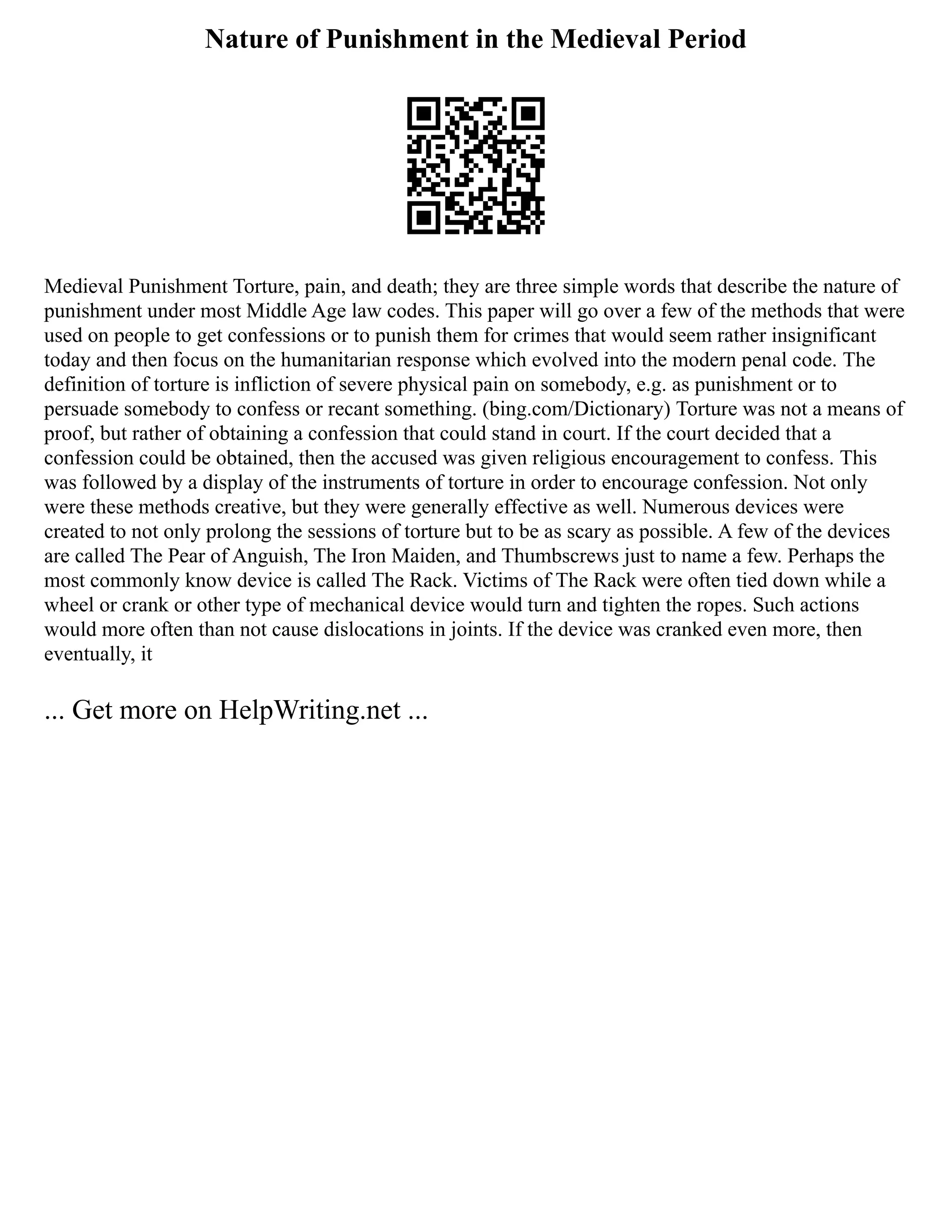 Nature of Punishment in the Medieval Period
Medieval Punishment Torture, pain, and death; they are three simple words that describe the nature of
punishment under most Middle Age law codes. This paper will go over a few of the methods that were
used on people to get confessions or to punish them for crimes that would seem rather insignificant
today and then focus on the humanitarian response which evolved into the modern penal code. The
definition of torture is infliction of severe physical pain on somebody, e.g. as punishment or to
persuade somebody to confess or recant something. (bing.com/Dictionary) Torture was not a means of
proof, but rather of obtaining a confession that could stand in court. If the court decided that a
confession could be obtained, then the accused was given religious encouragement to confess. This
was followed by a display of the instruments of torture in order to encourage confession. Not only
were these methods creative, but they were generally effective as well. Numerous devices were
created to not only prolong the sessions of torture but to be as scary as possible. A few of the devices
are called The Pear of Anguish, The Iron Maiden, and Thumbscrews just to name a few. Perhaps the
most commonly know device is called The Rack. Victims of The Rack were often tied down while a
wheel or crank or other type of mechanical device would turn and tighten the ropes. Such actions
would more often than not cause dislocations in joints. If the device was cranked even more, then
eventually, it
... Get more on HelpWriting.net ...
 