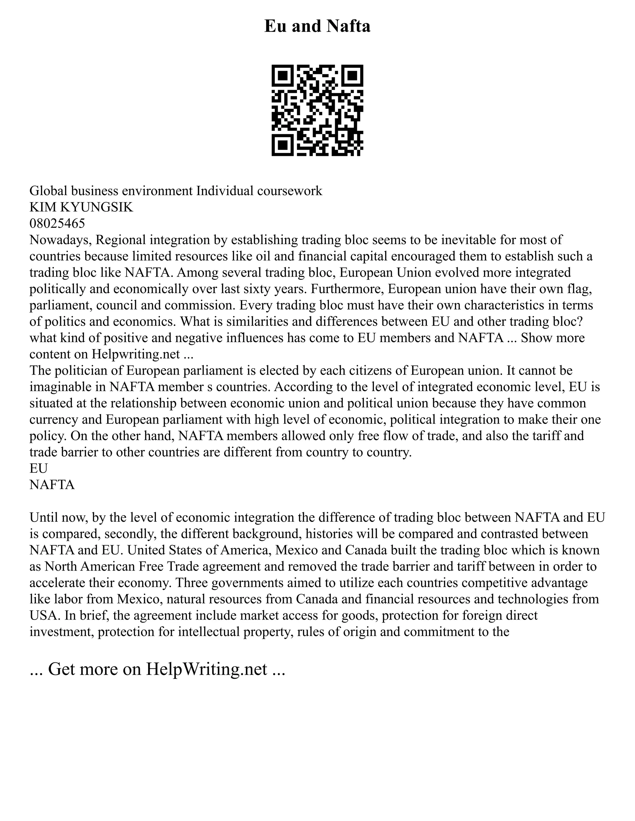 Eu and Nafta
Global business environment Individual coursework
KIM KYUNGSIK
08025465
Nowadays, Regional integration by establishing trading bloc seems to be inevitable for most of
countries because limited resources like oil and financial capital encouraged them to establish such a
trading bloc like NAFTA. Among several trading bloc, European Union evolved more integrated
politically and economically over last sixty years. Furthermore, European union have their own flag,
parliament, council and commission. Every trading bloc must have their own characteristics in terms
of politics and economics. What is similarities and differences between EU and other trading bloc?
what kind of positive and negative influences has come to EU members and NAFTA ... Show more
content on Helpwriting.net ...
The politician of European parliament is elected by each citizens of European union. It cannot be
imaginable in NAFTA member s countries. According to the level of integrated economic level, EU is
situated at the relationship between economic union and political union because they have common
currency and European parliament with high level of economic, political integration to make their one
policy. On the other hand, NAFTA members allowed only free flow of trade, and also the tariff and
trade barrier to other countries are different from country to country.
EU
NAFTA
Until now, by the level of economic integration the difference of trading bloc between NAFTA and EU
is compared, secondly, the different background, histories will be compared and contrasted between
NAFTA and EU. United States of America, Mexico and Canada built the trading bloc which is known
as North American Free Trade agreement and removed the trade barrier and tariff between in order to
accelerate their economy. Three governments aimed to utilize each countries competitive advantage
like labor from Mexico, natural resources from Canada and financial resources and technologies from
USA. In brief, the agreement include market access for goods, protection for foreign direct
investment, protection for intellectual property, rules of origin and commitment to the
... Get more on HelpWriting.net ...
 