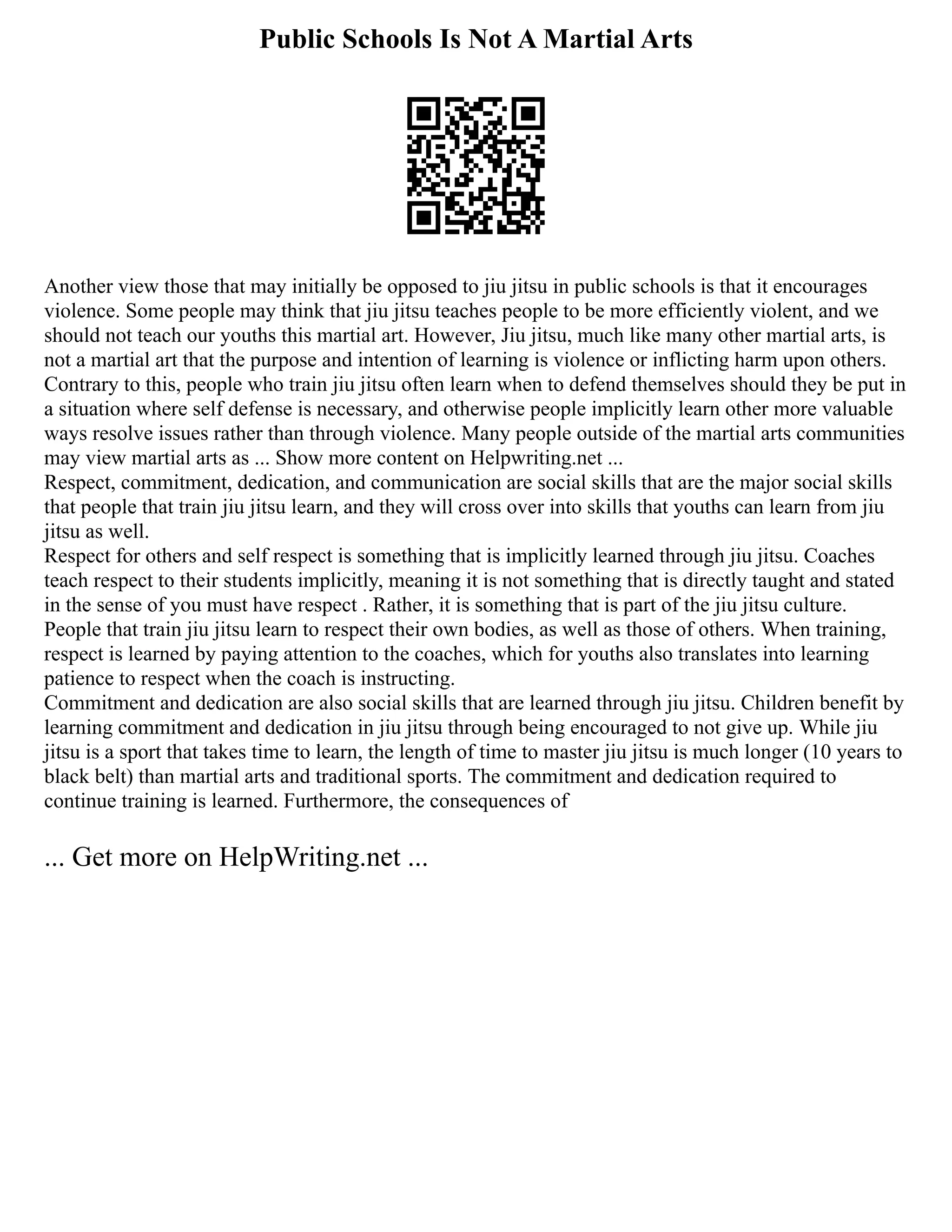 Public Schools Is Not A Martial Arts
Another view those that may initially be opposed to jiu jitsu in public schools is that it encourages
violence. Some people may think that jiu jitsu teaches people to be more efficiently violent, and we
should not teach our youths this martial art. However, Jiu jitsu, much like many other martial arts, is
not a martial art that the purpose and intention of learning is violence or inflicting harm upon others.
Contrary to this, people who train jiu jitsu often learn when to defend themselves should they be put in
a situation where self defense is necessary, and otherwise people implicitly learn other more valuable
ways resolve issues rather than through violence. Many people outside of the martial arts communities
may view martial arts as ... Show more content on Helpwriting.net ...
Respect, commitment, dedication, and communication are social skills that are the major social skills
that people that train jiu jitsu learn, and they will cross over into skills that youths can learn from jiu
jitsu as well.
Respect for others and self respect is something that is implicitly learned through jiu jitsu. Coaches
teach respect to their students implicitly, meaning it is not something that is directly taught and stated
in the sense of you must have respect . Rather, it is something that is part of the jiu jitsu culture.
People that train jiu jitsu learn to respect their own bodies, as well as those of others. When training,
respect is learned by paying attention to the coaches, which for youths also translates into learning
patience to respect when the coach is instructing.
Commitment and dedication are also social skills that are learned through jiu jitsu. Children benefit by
learning commitment and dedication in jiu jitsu through being encouraged to not give up. While jiu
jitsu is a sport that takes time to learn, the length of time to master jiu jitsu is much longer (10 years to
black belt) than martial arts and traditional sports. The commitment and dedication required to
continue training is learned. Furthermore, the consequences of
... Get more on HelpWriting.net ...
 