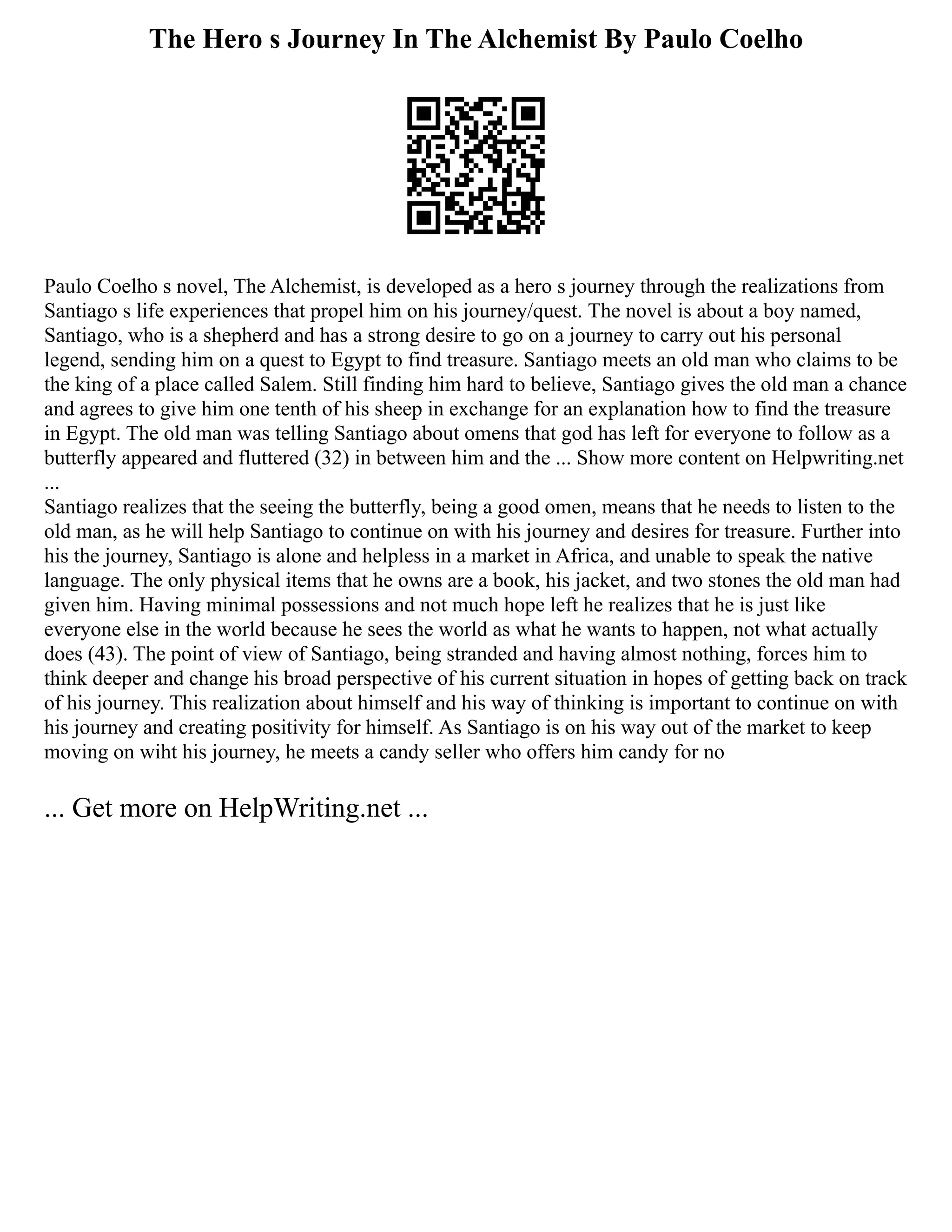 The Hero s Journey In The Alchemist By Paulo Coelho
Paulo Coelho s novel, The Alchemist, is developed as a hero s journey through the realizations from
Santiago s life experiences that propel him on his journey/quest. The novel is about a boy named,
Santiago, who is a shepherd and has a strong desire to go on a journey to carry out his personal
legend, sending him on a quest to Egypt to find treasure. Santiago meets an old man who claims to be
the king of a place called Salem. Still finding him hard to believe, Santiago gives the old man a chance
and agrees to give him one tenth of his sheep in exchange for an explanation how to find the treasure
in Egypt. The old man was telling Santiago about omens that god has left for everyone to follow as a
butterfly appeared and fluttered (32) in between him and the ... Show more content on Helpwriting.net
...
Santiago realizes that the seeing the butterfly, being a good omen, means that he needs to listen to the
old man, as he will help Santiago to continue on with his journey and desires for treasure. Further into
his the journey, Santiago is alone and helpless in a market in Africa, and unable to speak the native
language. The only physical items that he owns are a book, his jacket, and two stones the old man had
given him. Having minimal possessions and not much hope left he realizes that he is just like
everyone else in the world because he sees the world as what he wants to happen, not what actually
does (43). The point of view of Santiago, being stranded and having almost nothing, forces him to
think deeper and change his broad perspective of his current situation in hopes of getting back on track
of his journey. This realization about himself and his way of thinking is important to continue on with
his journey and creating positivity for himself. As Santiago is on his way out of the market to keep
moving on wiht his journey, he meets a candy seller who offers him candy for no
... Get more on HelpWriting.net ...
 