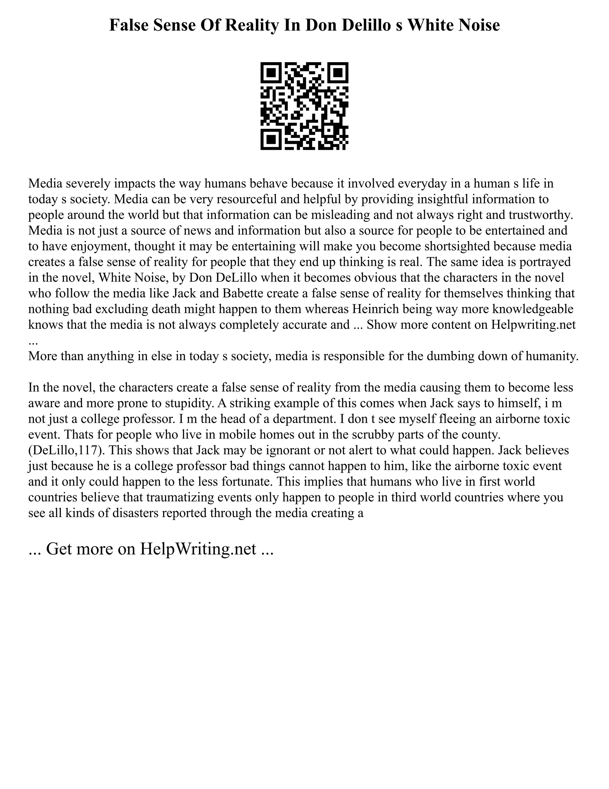 False Sense Of Reality In Don Delillo s White Noise
Media severely impacts the way humans behave because it involved everyday in a human s life in
today s society. Media can be very resourceful and helpful by providing insightful information to
people around the world but that information can be misleading and not always right and trustworthy.
Media is not just a source of news and information but also a source for people to be entertained and
to have enjoyment, thought it may be entertaining will make you become shortsighted because media
creates a false sense of reality for people that they end up thinking is real. The same idea is portrayed
in the novel, White Noise, by Don DeLillo when it becomes obvious that the characters in the novel
who follow the media like Jack and Babette create a false sense of reality for themselves thinking that
nothing bad excluding death might happen to them whereas Heinrich being way more knowledgeable
knows that the media is not always completely accurate and ... Show more content on Helpwriting.net
...
More than anything in else in today s society, media is responsible for the dumbing down of humanity.
In the novel, the characters create a false sense of reality from the media causing them to become less
aware and more prone to stupidity. A striking example of this comes when Jack says to himself, i m
not just a college professor. I m the head of a department. I don t see myself fleeing an airborne toxic
event. Thats for people who live in mobile homes out in the scrubby parts of the county.
(DeLillo,117). This shows that Jack may be ignorant or not alert to what could happen. Jack believes
just because he is a college professor bad things cannot happen to him, like the airborne toxic event
and it only could happen to the less fortunate. This implies that humans who live in first world
countries believe that traumatizing events only happen to people in third world countries where you
see all kinds of disasters reported through the media creating a
... Get more on HelpWriting.net ...
 