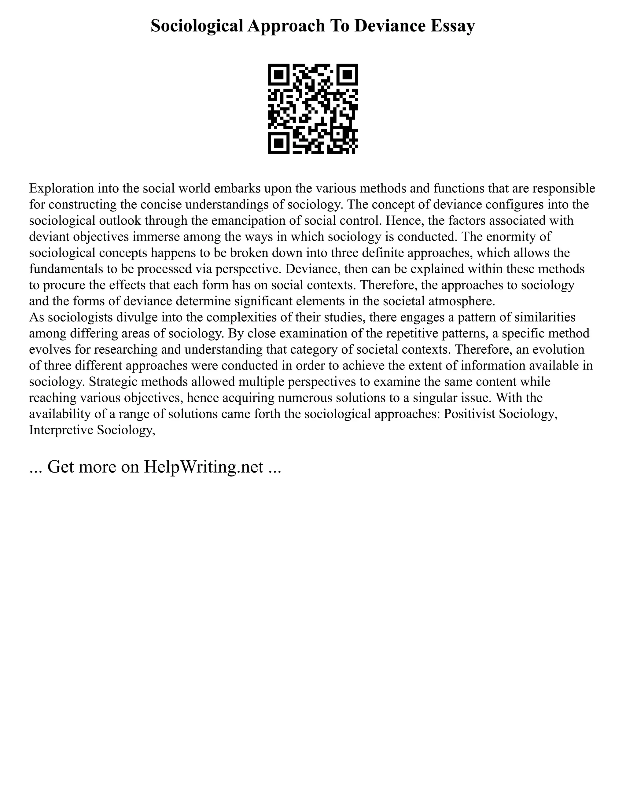 Sociological Approach To Deviance Essay
Exploration into the social world embarks upon the various methods and functions that are responsible
for constructing the concise understandings of sociology. The concept of deviance configures into the
sociological outlook through the emancipation of social control. Hence, the factors associated with
deviant objectives immerse among the ways in which sociology is conducted. The enormity of
sociological concepts happens to be broken down into three definite approaches, which allows the
fundamentals to be processed via perspective. Deviance, then can be explained within these methods
to procure the effects that each form has on social contexts. Therefore, the approaches to sociology
and the forms of deviance determine significant elements in the societal atmosphere.
As sociologists divulge into the complexities of their studies, there engages a pattern of similarities
among differing areas of sociology. By close examination of the repetitive patterns, a specific method
evolves for researching and understanding that category of societal contexts. Therefore, an evolution
of three different approaches were conducted in order to achieve the extent of information available in
sociology. Strategic methods allowed multiple perspectives to examine the same content while
reaching various objectives, hence acquiring numerous solutions to a singular issue. With the
availability of a range of solutions came forth the sociological approaches: Positivist Sociology,
Interpretive Sociology,
... Get more on HelpWriting.net ...
 